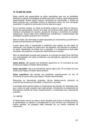 237
10. PLANO DE AÇÃO
Neste capítulo são apresentadas as ações necessárias para que as estratégias
definidas no capítulo 8 (Estratégias de Desenvolvimento Turístico), sejam efetivamente
implementadas. Através desse conjunto coordenado de intervenções, o Estado da
Bahia pretende que a atividade turística se desenvolva dentro de uma concepção
sustentável. O capítulo foi estruturado na forma descrita a seguir:
Em um primeiro instante, as metas da atividade turística no polo Baía de Todos-os-
Santos são apresentadas: número de turistas, permanência média, gasto médio diário
individual, arrecadação de impostos, geração de emprego e incremento de unidades
habitacionais. Essas metas foram estabelecidas considerando a implementação das
estratégias e projetos propostos até o momento.
Após as metas, são informadas as ações agrupadas por componentes que delimitam o
escopo de financiamento do Programa.
A partir desse ponto, é apresentada a justificativa para seleção da área objeto de
intervenção, com também do público-alvo. Na sequência, são descritos os projetos e
as ações, classificados de acordo com a prioridade, e o componente ao qual estão
vinculados. Na sequência, as ações são classificadas por município.
Além da classificação proposta pelo programa, os conjuntos de ações foram definidos
com outra tipologia, com vistas a evidenciar a sua abrangência, seguindo os conceitos
abaixo referidos:
Ações globais: são aquelas que beneficiam igualmente os 18 municípios da zona
turística que integra o Prodetur Nacional Bahia.
Ações agrupadas: são as que beneficiam apenas alguns dos 18 municípios da zona
turística que integra o Prodetur Nacional Bahia.
Ações específicas: são aquelas que beneficiam especificamente um dos 18
municípios da zona turística que integra o Prodetur Nacional Bahia.
Resumindo as intervenções propostas, têm-se tabelas-resumo indicando os
investimentos previstos por prioridade, componente e município.
A conclusão deste capítulo analisa os investimentos que deverão ser viabilizados para
que o plano de ação proposto seja implementado, comentando as perspectivas de
financiamento através de fontes complementares e a distribuição dos investimentos
propostos.
10.1 METAS
A Tabela abaixo resume as metas a serem atingidas pelo turismo no Estado da Bahia,
já apresentadas no capítulo 5, principalmente no que concerne aos indicadores da
própria atividade. As projeções estão baseadas em um cenário moderado de
crescimento.
 
