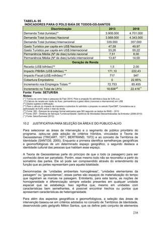 238
TABELA- 95
INDICADORES PARA O POLO BAÍA DE TODOS-OS-SANTOS
Discriminação 2013 2018
Demanda Total (turistas)*¹ 3.908.000 4.701.000
Demanda Total (turistas) Nacional 3.568.000 4.343.000
Demanda Total (turistas) Internacional 339.000 357.000
Gasto Turístico per capita em US$ Nacional 47,59 49,97
Gasto Turístico per capita em US$ Internacional 53,26 55,22
Permanência Média (Nº de dias) turista nacional 7,51 8,00
Permanência Média (Nº de dias) turista internacional 13,87 14,00
Geração de Renda
Receita (US$ bilhões)*² 1,5 2,00
Impacto PIB/BA (US$ bilhões) *³ 171,10 222,43
Impacto Fiscal (US$ milhões) *4
717 947
Cobertura Empréstimo 0 22,85%
Incremento nos Empregos Totais *5
72.753 85.455
Incremento no Total de UH’s 18.606*6
22.416*7
Fonte: Fonte: SETUR/BA
Notas:
(*1
) Tomou-se como base a pesquisa da Fipe /2010. Para a projeção foi admitida a taxa de 5,8% a.a.
(*²) Cálculo da receita em razão do fluxo, permanência e gasto diário (nacional e internacional) em US$
(*3
) Dados sujeitos à retificação;
(*4
) Para o cálculo do impacto de impostos e subsídios foi admitido o proposto no estudo Fipe/OMT. Considerou-se a
participação de 6,6% sobre o total da renda.
(*5
) Fonte: SEI - Estoque de emprego formal estimados pela SEI segundo os dados da RAIS – 2010
(*6)
Fonte: DST - Diretoria de Serviços Turísticos/Geade- Gerência de Atividades Descentralizadas da Embratur (2006-2010)
(*7
) Fonte: Setur/Suinvest (2012)
10.2 JUSTIFICATIVA PARA SELEÇÃO DA ÁREA E DO PÚBLICO-ALVO
Para selecionar as áreas de intervenção e o segmento de público prioritário do
programa, optou-se pela adoção de critérios híbridos, vinculados à Teoria de
Geossistemas (TRICART, 1971; BERTRAND, 1972) e ao conceito de Territórios de
Identidade (SANTOS, 2000). Enquanto a primeira identifica semelhanças geográficas
e geomorfológicas de um determinado espaço geográfico, o segundo destaca a
identidade cultural das pessoas que habitam esse espaço.
A Teoria de Geossistemas parte do princípio de que o todo (a paisagem) para ser
conhecido deve ser parcelado. Porém, esse mesmo todo não se reconstitui a partir do
somatório das partes. Ele só pode ser compreendido através do entendimento da
função que as partes representam para aquela totalidade.
Denominadas de “unidades ambientais homogêneas”, “unidades elementares da
paisagem” ou “geossistemas”, essas partes são espaços de materialização do tempo
que registram as marcas na paisagem. Entretanto, para esta teoria, as noções de
homogeneidade e diferenciação sempre estarão presentes em qualquer unidade
espacial que se estabeleça. Isso significa que, mesmo em unidades com
características bem semelhantes, é possível encontrar trechos ou pontos que
apresentam características de heterogeneidade.
Para além dos aspectos geográficos e geomorfológicos, a seleção das áreas de
intervenção baseou-se em critérios adotados no conceito de Territórios de Identidade,
desenvolvido pelo geógrafo Milton Santos, que os define pelo conjunto de elementos
 