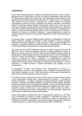 24
2 CONTEXTO
Numa visão retrospectiva sobre a trajetória do desenvolvimento do turismo na Bahia,
percebe-se que a vocação para o turismo no Estado foi identificada a partir dos anos
30. Desde aquela época, até os dias atuais, é possível dividir esse processo em três
grandes períodos, também denominados de saltos. O 1º Salto se iniciou na década de
1930, época em que se passou a perceber que a Bahia contava com atributos
socioculturais e naturais que eram propagados por artistas e escritores, como Dorival
Caymmi, Ari Barroso, Carmen Miranda, Jorge Amado, dentre outros. Com isso, já se
formava uma imagem de lugar detentor de identidade cultural própria que, a partir dos
anos 1950, motivou o poder público municipal da capital, Salvador, a institucionalizar o
turismo, criando elementos de gestão pública, como a Taxa Municipal de Turismo, o
Conselho de Turismo da Cidade do Salvador, a Superintendência de Turismo da
Cidade do Salvador (Sutursa), tendo também elaborado o primeiro Plano Municipal de
Turismo.
Na mesma época, o governo estadual decidiu estimular a implantação de hotéis de
melhor padrão de qualidade em Salvador (o Hotel da Bahia) e nas duas principais
estâncias hidrominerais (Itaparica e Cipó). Nos anos 1960, a principal medida foi a
fundação da empresa Hotéis de Turismo da Bahia S.A (Bahiatursa), em 1968, que
iniciou suas atividades administrando os hotéis pertencentes ao Estado.
No começo dos anos 1970, a Bahiatursa passou a se chamar Empresa de Turismo da
Bahia S.A, com a missão de elaborar e executar a política estadual de turismo da
Bahia. Do começo dos anos 1970 até 1990, merecem destaque algumas ações de
planejamento e implementação da política estadual de turismo, como a elaboração do
Plano de Turismo do Recôncavo, o estabelecimento de parcerias com a Embratur,
visando à construção de hotéis e pousadas, e a implantação do Centro de
Convenções da Bahia, além de ações integradas de promoção da Bahia no Brasil e no
exterior. Nessa mesma época, foi lançada a campanha promocional Bahia – Terra da
Felicidade, e o Estado começou a realizar articulações para captação de voos
internacionais.
A participação da Bahia nas principais feiras internacionais de turismo e a
interiorização do turismo de forma planejada, com o Programa Caminhos da Bahia,
foram ações realizadas nos anos 1980, que serviram de base para consolidação da
Bahia entre os principais destinos turísticos do Brasil.
O 2º Salto do Turismo na Bahia teve início em 1991, quando o Estado passou a adotar
o novo pensamento mundial para o desenvolvimento do turismo – o conceito de
turismo sustentável – e começou o Programa de Desenvolvimento Turístico da Bahia
(Prodetur), integrado ao Prodetur Nordeste I, programa de âmbito federal, destinado
ao desenvolvimento turístico dos estados do Nordeste. Com isso, foi adotada a divisão
regional em zonas turísticas e estabelecidas bases para integração do turismo com o
patrimônio natural e cultural local, o que credenciou a Bahia a obter, em 1994, o
primeiro financiamento do Banco Interamericano de Desenvolvimento (BID) para
implantação de infraestrutura pública nessas regiões.
Nessa mesma época, o Estado deu inicio à recuperação do Pelourinho e, em 1995,
criou a Secretaria da Cultura e Turismo, ampliando a importância do turismo na
estrutura governamental. Paralelamente, realizaram-se ações de incremento dos
investimentos privados, organizando o serviço de orientação empresarial e atração de
investimentos para as zonas turísticas estruturadas durante o Prodetur/NE I.
 