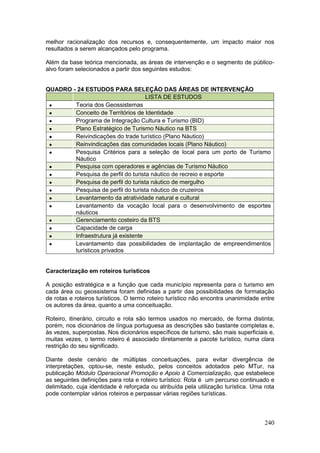 240
melhor racionalização dos recursos e, consequentemente, um impacto maior nos
resultados a serem alcançados pelo programa.
Além da base teórica mencionada, as áreas de intervenção e o segmento de público-
alvo foram selecionados a partir dos seguintes estudos:
QUADRO - 24 ESTUDOS PARA SELEÇÃO DAS ÁREAS DE INTERVENÇÃO
LISTA DE ESTUDOS
 Teoria dos Geossistemas
 Conceito de Territórios de Identidade
 Programa de Integração Cultura e Turismo (BID)
 Plano Estratégico de Turismo Náutico na BTS
 Reivindicações do trade turístico (Plano Náutico)
 Reinvindicações das comunidades locais (Plano Náutico)
 Pesquisa Critérios para a seleção de local para um porto de Turismo
Náutico
 Pesquisa com operadores e agências de Turismo Náutico
 Pesquisa de perfil do turista náutico de recreio e esporte
 Pesquisa de perfil do turista náutico de mergulho
 Pesquisa de perfil do turista náutico de cruzeiros
 Levantamento da atratividade natural e cultural
 Levantamento da vocação local para o desenvolvimento de esportes
náuticos
 Gerenciamento costeiro da BTS
 Capacidade de carga
 Infraestrutura já existente
 Levantamento das possibilidades de implantação de empreendimentos
turísticos privados
Caracterização em roteiros turísticos
A posição estratégica e a função que cada município representa para o turismo em
cada área ou geossistema foram definidas a partir das possibilidades de formatação
de rotas e roteiros turísticos. O termo roteiro turístico não encontra unanimidade entre
os autores da área, quanto a uma conceituação.
Roteiro, itinerário, circuito e rota são termos usados no mercado, de forma distinta;
porém, nos dicionários de língua portuguesa as descrições são bastante completas e,
às vezes, superpostas. Nos dicionários específicos de turismo, são mais superficiais e,
muitas vezes, o termo roteiro é associado diretamente a pacote turístico, numa clara
restrição do seu significado.
Diante deste cenário de múltiplas conceituações, para evitar divergência de
interpretações, optou-se, neste estudo, pelos conceitos adotados pelo MTur, na
publicação Módulo Operacional Promoção e Apoio à Comercialização, que estabelece
as seguintes definições para rota e roteiro turístico: Rota é um percurso continuado e
delimitado, cuja identidade é reforçada ou atribuída pela utilização turística. Uma rota
pode contemplar vários roteiros e perpassar várias regiões turísticas.
 