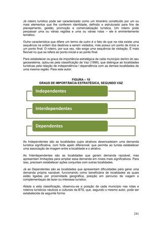 241
Já roteiro turístico pode ser caracterizado como um itinerário constituído por um ou
mais elementos que lhe conferem identidade, definido e estruturado para fins de
planejamento, gestão, promoção e comercialização turística. Um roteiro pode
perpassar uma ou várias regiões e uma ou várias rotas – ele é eminentemente
temático.
Outra característica que difere um termo de outro é o fato de que na rota existe uma
sequência na ordem dos destinos a serem visitados, mas possui um ponto de início e
um ponto final. O roteiro, por sua vez, não exige uma sequência de visitação. É mais
flexível no que se refere ao ponto inicial e ao ponto final.
Para estabelecer os graus de importância estratégica de cada município dentro do seu
geossistema, optou-se pela classificação de Vaz (1999), que distingue as localidades
turísticas pela relação de independência / dependência com as demais localidades de
uma mesma região. Para este autor:
FIGURA – 10
GRAUS DE IMPORTÂNCIA ESTRATÉGICA, SEGUNDO VAZ
As Independentes são as localidades cujos atrativos desencadeiam uma demanda
turística significativa, com forte apelo diferencial, que permita ao turista estabelecer
uma associação de imagem entre a localidade e o atrativo.
As Interdependentes são as localidades que geram demanda razoável, mas
apresentam limitações para ampliar essa demanda em níveis mais significativos. Para
isso, precisam estabelecer ações conjuntas com outras localidades.
Já as Dependentes são as localidades que apresentam dificuldades para gerar uma
demanda própria razoável, funcionando como beneficiária de localidades as quais
estão ligadas por proximidade geográfica, posição em percurso de viagem e
complementaçao de lazer ou interesse turístico.
Aliada a esta classificação, observou-se a posição de cada município nas rotas e
roteiros turísticos náuticos e culturais da BTS, que, segundo o mesmo autor, pode ser
estabelecida da seguinte forma:
Independentes
Interdependentes
Dependentes
 
