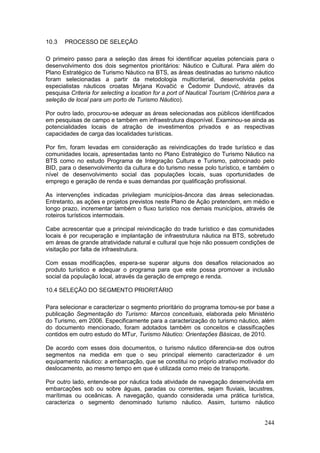 244
10.3 PROCESSO DE SELEÇÃO
O primeiro passo para a seleção das áreas foi identificar aquelas potenciais para o
desenvolvimento dos dois segmentos prioritários: Náutico e Cultural. Para além do
Plano Estratégico de Turismo Náutico na BTS, as áreas destinadas ao turismo náutico
foram selecionadas a partir da metodologia multicriterial, desenvolvida pelos
especialistas náuticos croatas Mirjana Kovaĉić e Ĉedomir Dundović, através da
pesquisa Criteria for selecting a location for a port of Nautical Tourism (Critérios para a
seleção de local para um porto de Turismo Náutico).
Por outro lado, procurou-se adequar as áreas selecionadas aos públicos identificados
em pesquisas de campo e também em infraestrutura disponível. Examinou-se ainda as
potencialidades locais de atração de investimentos privados e as respectivas
capacidades de carga das localidades turísticas.
Por fim, foram levadas em consideração as reivindicações do trade turístico e das
comunidades locais, apresentadas tanto no Plano Estratégico do Turismo Náutico na
BTS como no estudo Programa de Integração Cultura e Turismo, patrocinado pelo
BID, para o desenvolvimento da cultura e do turismo nesse polo turístico, e também o
nível de desenvolvimento social das populações locais, suas oportunidades de
emprego e geração de renda e suas demandas por qualificação profissional.
As intervenções indicadas privilegiam municípios-âncora das áreas selecionadas.
Entretanto, as ações e projetos previstos neste Plano de Ação pretendem, em médio e
longo prazo, incrementar também o fluxo turístico nos demais municípios, através de
roteiros turísticos intermodais.
Cabe acrescentar que a principal reivindicação do trade turístico e das comunidades
locais é por recuperação e implantação de infraestrutura náutica na BTS, sobretudo
em áreas de grande atratividade natural e cultural que hoje não possuem condições de
visitação por falta de infraestrutura.
Com essas modificações, espera-se superar alguns dos desafios relacionados ao
produto turístico e adequar o programa para que este possa promover a inclusão
social da população local, através da geração de emprego e renda.
10.4 SELEÇÃO DO SEGMENTO PRIORITÁRIO
Para selecionar e caracterizar o segmento prioritário do programa tomou-se por base a
publicação Segmentação do Turismo: Marcos conceituais, elaborada pelo Ministério
do Turismo, em 2006. Especificamente para a caracterização do turismo náutico, além
do documento mencionado, foram adotados também os conceitos e classificações
contidos em outro estudo do MTur, Turismo Náutico: Orientações Básicas, de 2010.
De acordo com esses dois documentos, o turismo náutico diferencia-se dos outros
segmentos na medida em que o seu principal elemento caracterizador é um
equipamento náutico: a embarcação, que se constitui no próprio atrativo motivador do
deslocamento, ao mesmo tempo em que é utilizada como meio de transporte.
Por outro lado, entende-se por náutica toda atividade de navegação desenvolvida em
embarcações sob ou sobre águas, paradas ou correntes, sejam fluviais, lacustres,
marítimas ou oceânicas. A navegação, quando considerada uma prática turística,
caracteriza o segmento denominado turismo náutico. Assim, turismo náutico
 