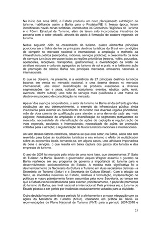 25
No início dos anos 2000, o Estado produziu um novo planejamento estratégico do
turismo, habilitando assim a Bahia para o Prodetur/NE II. Nessa época, foram
identificadas novas zonas turísticas, constituídos os Conselhos Regionais de Turismo
e o Fórum Estadual de Turismo, além de terem sido incorporadas iniciativas de
parceria com o setor privado, através do apoio à formação de clusters regionais de
turismo.
Nesse segundo ciclo de crescimento do turismo, quatro elementos principais
posicionaram a Bahia dentre os principais destinos turísticos do Brasil em condições
de competir no mercado nacional e internacional: a ampliação e melhoria da
infraestrutura pública (aeroportos, rodovias, serviços públicos); o crescimento da rede
de serviços turísticos em quase todas as regiões prioritárias (resorts, hotéis, pousadas,
operadores, receptivos, transportes, gastronomia); a diversificação da oferta de
atrativos naturais e culturais agregados ao turismo de sol e praia; e a fortíssima ação
de promoção do destino Bahia nos principais mercados emissores nacionais e
internacionais.
O que se observa, no presente, é a existência de 27 principais destinos turísticos
baianos em venda no mercado nacional, e uma dezena desses no mercado
internacional; uma maior diversificação de produtos associados a diversas
segmentações (sol e praia, cultural, ecoturismo, eventos, náutico, golfe, rural,
aventura, dentre outros); uma rede de serviços mais qualificada e uma marca de
destino em processo de consolidação no mercado.
Apesar dos avanços conquistados, o setor de turismo na Bahia ainda enfrenta grandes
obstáculos ao seu desenvolvimento, a exemplo da infraestrutura pública ainda
insuficiente para atender ao crescimento do turismo nas diversas regiões prioritárias;
mão de obra carente de qualificação para atender a uma demanda cada vez mais
exigente; necessidade de ampliação e diversificação de segmentos motivadores de
mercado; necessidade de intensificação de ações de captação e regularização de
voos regionais, nacionais e internacionais; necessidade de ações de promoção
voltadas para a atração; e regularização de fluxos turísticos nacionais e internacionais.
Ao lado desses fatores restritivos, observa-se que este setor, na Bahia, ainda não tem
revertido para todas as localidades turísticas e seu entorno o efeito de multiplicador
sobre as economias locais, tornando-se, em alguns casos, uma atividade importadora
de bens e serviços, o que resulta em baixa captura dos gastos dos turistas e das
empresas de turismo.
O ano de 2007 foi marcado pelo início de uma nova fase, que denominamos 3º Salto
do Turismo na Bahia. Quando o governador Jaques Wagner assumiu o governo da
Bahia reafirmou em seu programa de governo a importância do turismo para o
desenvolvimento socioeconômico do Estado. A medida mais significativa foi o
desmembramento da Secretaria da Cultura e Turismo em duas secretarias distintas - a
Secretaria de Turismo (Setur) e a Secretaria de Cultura (Secult). Com a criação da
Setur, as atividades inerentes ao Estado, relativas à formulação, implementação de
políticas e macro planejamento foram assumidas pela nova Secretaria, ao tempo em
que a Bahiatursa foi reestruturada para exercer, prioritariamente, o papel de promotora
do turismo da Bahia, em nível nacional e internacional. Pela primeira vez o turismo do
Estado passou a ser gerido por instâncias exclusivamente voltadas para a atividade.
Outra decisão importante desse período foi o alinhamento e a maior integração com as
ações do Ministério do Turismo (MTur), colocando em prática na Bahia as
recomendações do Plano Nacional de Turismo (PNT) para o período 2007-2010 e
 