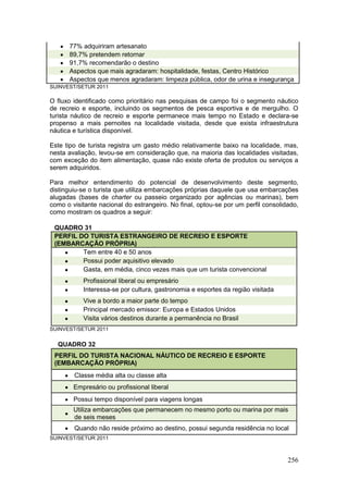 256
 77% adquiriram artesanato
 89,7% pretendem retornar
 91,7% recomendarão o destino
 Aspectos que mais agradaram: hospitalidade, festas, Centro Histórico
 Aspectos que menos agradaram: limpeza pública, odor de urina e insegurança
SUINVEST/SETUR 2011
O fluxo identificado como prioritário nas pesquisas de campo foi o segmento náutico
de recreio e esporte, incluindo os segmentos de pesca esportiva e de mergulho. O
turista náutico de recreio e esporte permanece mais tempo no Estado e declara-se
propenso a mais pernoites na localidade visitada, desde que exista infraestrutura
náutica e turística disponível.
Este tipo de turista registra um gasto médio relativamente baixo na localidade, mas,
nesta avaliação, levou-se em consideração que, na maioria das localidades visitadas,
com exceção do item alimentação, quase não existe oferta de produtos ou serviços a
serem adquiridos.
Para melhor entendimento do potencial de desenvolvimento deste segmento,
distinguiu-se o turista que utiliza embarcações próprias daquele que usa embarcações
alugadas (bases de charter ou passeio organizado por agências ou marinas), bem
como o visitante nacional do estrangeiro. No final, optou-se por um perfil consolidado,
como mostram os quadros a seguir:
QUADRO 31
PERFIL DO TURISTA ESTRANGEIRO DE RECREIO E ESPORTE
(EMBARCAÇÃO PRÓPRIA)
 Tem entre 40 e 50 anos
 Possui poder aquisitivo elevado
 Gasta, em média, cinco vezes mais que um turista convencional
 Profissional liberal ou empresário
 Interessa-se por cultura, gastronomia e esportes da região visitada
 Vive a bordo a maior parte do tempo
 Principal mercado emissor: Europa e Estados Unidos
 Visita vários destinos durante a permanência no Brasil
SUINVEST/SETUR 2011
QUADRO 32
PERFIL DO TURISTA NACIONAL NÁUTICO DE RECREIO E ESPORTE
(EMBARCAÇÃO PRÓPRIA)
 Classe média alta ou classe alta
 Empresário ou profissional liberal
 Possui tempo disponível para viagens longas

Utiliza embarcações que permanecem no mesmo porto ou marina por mais
de seis meses
 Quando não reside próximo ao destino, possui segunda residência no local
SUINVEST/SETUR 2011
 