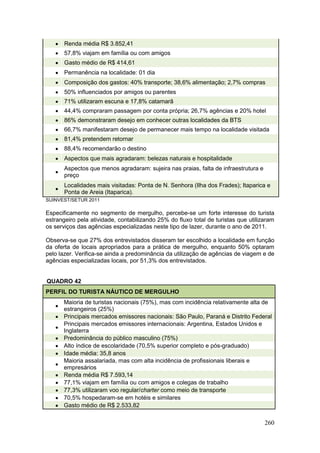 260
 Renda média R$ 3.852,41
 57,8% viajam em família ou com amigos
 Gasto médio de R$ 414,61
 Permanência na localidade: 01 dia
 Composição dos gastos: 40% transporte; 38,6% alimentação; 2,7% compras
 50% influenciados por amigos ou parentes
 71% utilizaram escuna e 17,8% catamarã
 44,4% compraram passagem por conta própria; 26,7% agências e 20% hotel
 86% demonstraram desejo em conhecer outras localidades da BTS
 66,7% manifestaram desejo de permanecer mais tempo na localidade visitada
 81,4% pretendem retornar
 88,4% recomendarão o destino
 Aspectos que mais agradaram: belezas naturais e hospitalidade

Aspectos que menos agradaram: sujeira nas praias, falta de infraestrutura e
preço

Localidades mais visitadas: Ponta de N. Senhora (Ilha dos Frades); Itaparica e
Ponta de Areia (Itaparica).
SUINVEST/SETUR 2011
Especificamente no segmento de mergulho, percebe-se um forte interesse do turista
estrangeiro pela atividade, contabilizando 25% do fluxo total de turistas que utilizaram
os serviços das agências especializadas neste tipo de lazer, durante o ano de 2011.
Observa-se que 27% dos entrevistados disseram ter escolhido a localidade em função
da oferta de locais apropriados para a prática de mergulho, enquanto 50% optaram
pelo lazer. Verifica-se ainda a predominância da utilização de agências de viagem e de
agências especializadas locais, por 51,3% dos entrevistados.
QUADRO 42
PERFIL DO TURISTA NÁUTICO DE MERGULHO

Maioria de turistas nacionais (75%), mas com incidência relativamente alta de
estrangeiros (25%)
 Principais mercados emissores nacionais: São Paulo, Paraná e Distrito Federal

Principais mercados emissores internacionais: Argentina, Estados Unidos e
Inglaterra
 Predominância do público masculino (75%)
 Alto índice de escolaridade (70,5% superior completo e pós-graduado)
 Idade média: 35,8 anos

Maioria assalariada, mas com alta incidência de profissionais liberais e
empresários
 Renda média R$ 7.593,14
 77,1% viajam em família ou com amigos e colegas de trabalho
 77,3% utilizaram voo regular/charter como meio de transporte
 70,5% hospedaram-se em hotéis e similares
 Gasto médio de R$ 2.533,82
 