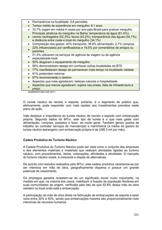 261
 Permanência na localidade: 5,6 pernoites
 Tempo médio de experiência em mergulho: 6,1 anos
 72,7% viajam em média 4 vezes por ano pelo Brasil para praticar mergulho

Principais atrativos do mergulho na Bahia: temperatura da água (61,4%);
navios naufragados (52,3%); fauna (43,2%); transparência das águas (34,1%);
e distância entre costa e local do mergulho (34,1%)
 Composição dos gastos: 40% transporte; 38,6% alimentação; 2,7% compras.

22% influenciados por certificadoras e 19,5% por comentários de amigos ou
parentes

51,3% utilizaram os serviços de agência de viagem ou de agência
especializada local
 50% alugaram o equipamento de mergulho
 90% demonstraram desejo em conhecer outras localidades da BTS
 77% manifestaram desejo de permanecer mais tempo na localidade visitada
 91% pretendem retornar
 97% recomendarão o destino
 Aspectos que mais agradaram: belezas naturais e hospitalidade.

Aspectos que menos agradaram: sujeira nas praias, falta de infraestrutura e
preço.
SUINVEST/SETUR 2011
O turista náutico de recreio e esporte, portanto, é o segmento de público que,
efetivamente, pode responder com mais rapidez aos investimentos previstos neste
plano de ação.
Vale destacar a importância do turista náutico de recreio e esporte com embarcação
própria. Segundo dados do MTur, este tipo de turista é o que mais gasta com
alimentação, compras, passeios e lazer, de modo geral. Também geram postos de
trabalho ao contratar serviços de manutenção e marinheiros (a média de gastos do
turista náutico estrangeiro com embarcação própria é de US$ 3 mil por mês).
Cadeia Produtiva do Turismo Náutico
A Cadeia Produtiva do Turismo Náutico pode ser vista como o conjunto das empresas
e dos elementos materiais e imateriais que realizam atividades ligadas ao turismo
náutico, com procedimentos, ideias, ordenações, afinidades e atividades. O mercado
do turismo náutico existe, é crescente e dispõe de alternativas.
De acordo com estudos realizados pelo MTur, esta cadeia produtiva caracteriza-se por
ser intensiva em mão de obra, geograficamente dispersa e possuir um grande
potencial de crescimento.
Os empregos gerados revestem-se de um significado social muito importante, na
medida em que, na maioria dos casos, viabilizam a fixação da população litorânea em
suas comunidades de origem, verificada pelo fato de que 92,8% dessa mão de obra
residem no local onde está a embarcação.
A participação da mão de obra direta na fabricação de embarcações de esporte e lazer
varia entre 30% e 40%, sendo que embarcações maiores são proporcionalmente mais
intensivas de recursos humanos.
 