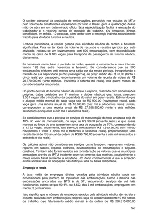 262
O caráter artesanal da produção de embarcações, percebido nos estudos do MTur
pelo volume de construtores espalhados por todo o Brasil, gera a qualificação dessa
mão de obra em um determinado ofício. Esta especialização facilita a relocação do
trabalhador e o valoriza dentro do mercado de trabalho. Os empregos diretos
beneficiam, em média, 10 pessoas, sem contar com o emprego indireto, naturalmente
trazido pela atividade turística e náutica.
Embora pulverizada, a receita gerada pela atividade náutica de recreio é bastante
significativa. Para se ter ideia do volume de recursos e receitas gerados por esta
atividade, realizou-se um levantamento com 500 embarcações, com disponibilidade
média de cerca de 9.700 vagas para transporte de passageiros de turismo náutico,
diariamente.
Se tomarmos como base o período do verão, quando o movimento é mais intenso,
temos 120 dias entre novembro e fevereiro. Se considerarmos que as 500
embarcações efetuem pelo menos uma saída por dia nesse período, transportando a
metade de sua capacidade (4.850 passageiros), ao preço médio de R$ 35,00 (trinta e
cinco reais) por passageiro, encontraremos um volume de receita da ordem de R$
20.370.000,00 (vinte milhões, trezentos e setenta mil reais), nos quatro meses da
considerada alta temporada.
Do ponto de vista do turismo náutico de recreio e esporte, realizado com embarcações
próprias, dados coletados em 11 marinas e clubes náuticos que, juntos, possuem
2.561 vagas, dão o indicativo da capacidade do setor em gerar receita. Estimando que
o aluguel médio mensal de cada vaga seja de R$ 900,00 (novecentos reais), cada
vaga gera uma receita anual de R$ 10.800,00 (dez mil e oitocentos reais). Juntas,
correspondem a uma receita anual de R$ 27.658.800,00 (vinte e sete milhões
seiscentos e cinquenta e oito mil e oitocentos reais).
Se considerarmos que a parcela de serviços de manutenção da frota ancorada seja de
10% do valor da mensalidade, ou seja, de R$ 90,00 (noventa reais), e que essas
marinas ao longo do ano apresentem uma taxa de ocupação de 70%, correspondendo
a 1.792 vagas, anualmente, tais serviços arrecadariam R$ 1.935.360,00 (um milhão
novecentos e trinta e cinco mil e trezentos e sessenta reais), proporcionando uma
receita fiscal de ISS anual da ordem de R$ 96.768,00 (noventa e seis mil setecentos e
sessenta e oito reais).
Os cálculos acima não consideraram serviços como lavagem, reparos em motores,
reparos em cascos, reparos elétricos, deslocamentos de embarcações e seguros
coletivos. Também não foram levados em consideração os valores que os municípios
arrecadam através do IPTU incidente sobre os terrenos das marinas, possivelmente a
maior receita fiscal referente à atividade. Um dado complementar é que a projeção
acima sobre a taxa de ocupação não distinguiu alta ou baixa temporada.
Emprego e renda
A taxa média de empregos diretos gerados pela atividade náutica pode ser
dimensionada pelo número de tripulantes das embarcações. Como a maioria das
embarcações ancoradas na BTS é de 31’, requerendo serviços de até três
funcionários, estima-se que 90,4%, ou 4.520, das 5 mil embarcações, empreguem, em
média, 2 profissionais.
Isso significa que o número de empregos gerados pela atividade náutica de recreio e
esporte, realizada com embarcações próprias, seja de aproximadamente 10 mil postos
de trabalho, cujo faturamento médio mensal é da ordem de R$ 206.815.000,00
 