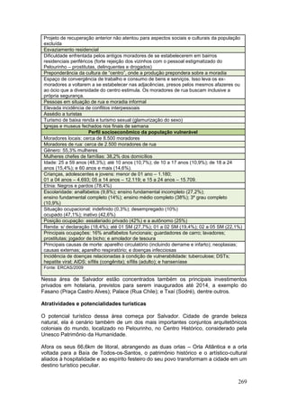 269
Projeto de recuperação anterior não atentou para aspectos sociais e culturais da população
excluída
Esvaziamento residencial
Dificuldade enfrentada pelos antigos moradores de se estabelecerem em bairros
residenciais periféricos (forte rejeição dos vizinhos com o pessoal estigmatizado do
Pelourinho – prostitutas, delinquentes e drogados)
Preponderância da cultura de “centro”, onde a produção prepondera sobre a moradia
Espaço de convergência de trabalho e consumo de bens e serviços. Isso leva os ex-
moradores a voltarem a se estabelecer nas adjacências, presos pelos mesmos afazeres ou
ao ócio que a diversidade do centro estimula. Os moradores de rua buscam inclusive a
própria segurança.
Pessoas em situação de rua e moradia informal
Elevada incidência de conflitos interpessoais
Assédio a turistas
Turismo de baixa renda e turismo sexual (glamurização do sexo)
Igrejas e museus fechados nos finais de semana
Perfil socioeconômico da população vulnerável
Moradores locais: cerca de 8.500 moradores
Moradores de rua: cerca de 2.500 moradores de rua
Gênero: 55,3% mulheres
Mulheres chefes de famílias: 38,2% dos domicílios
Idade: 25 a 59 anos (48,3%); até 10 anos (10,7%); de 10 a 17 anos (10,9%); de 18 a 24
anos (15,4%); e 60 anos e mais (14,6%).
Crianças, adolescentes e jovens: menor de 01 ano – 1.180;
01 a 04 anos – 4.693; 05 a 14 anos – 12.119; e 15 a 24 anos – 15.709.
Etnia: Negros e pardos (78,4%)
Escolaridade: analfabetos (9,8%); ensino fundamental incompleto (27,2%);
ensino fundamental completo (14%); ensino médio completo (38%); 3º grau completo
(10,9%)
Situação ocupacional: indefinido (0,3%); desempregado (10%)
ocupado (47,1%); inativo (42,6%)
Posição ocupação: assalariado privado (42%) e a autônomo (25%)
Renda: s/ declaração (18,4%); até 01 SM (27,7%); 01 a 02 SM (19,4%); 02 a 05 SM (22,1%)
Principais ocupações: 16% analfabetos funcionais; guardadores de carro; lavadores;
prostitutas; jogador de bicho; e amolador de tesoura
Principais causas de morte: aparelho circulatório (incluindo derrame e infarto); neoplasias;
causas externas; aparelho respiratório; e doenças infecciosas
Incidência de doenças relacionadas à condição de vulnerabilidade: tuberculose; DSTs;
hepatite viral; AIDS; sífilis (congênita); sífilis (adulto); e hanseníase
Fonte: ERCAS/2009
Nessa área de Salvador estão concentrados também os principais investimentos
privados em hotelaria, previstos para serem inaugurados até 2014, a exemplo do
Fasano (Praça Castro Alves); Palace (Rua Chile); e Txaí (Sodré), dentre outros.
Atratividades e potencialidades turísticas
O potencial turístico dessa área começa por Salvador. Cidade de grande beleza
natural, ela é cenário também de um dos mais importantes conjuntos arquitetônicos
coloniais do mundo, localizado no Pelourinho, no Centro Histórico, considerado pela
Unesco Patrimônio da Humanidade.
Afora os seus 66,6km de litoral, abrangendo as duas orlas – Orla Atlântica e a orla
voltada para a Baía de Todos-os-Santos, o patrimônio histórico e o artístico-cultural
aliados à hospitalidade e ao espírito festeiro do seu povo transformam a cidade em um
destino turístico peculiar.
 