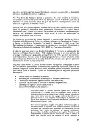 27
de outros como transportes, aluguel de imóveis e serviços pessoais, têm se destacado
dentre os resultados crescentes no Estado.
No Polo Baía de Todos-os-Santos a presença do setor terciário é marcante,
alavancado principalmente pela cidade de Salvador, capital do Estado, cuja área é
detentora de uma economia ativa da qual os serviços desempenham papel de
destaque na geração de trabalho e renda.
Em que pese esse potencial para a atividade náutica e para o turismo cultural, grande
parte da produção econômica ainda permanece concentrada na capital, sendo
reconhecida pelo Governo do Estado a necessidade de promover a desconcentração
espacial das atividades econômicas, assim como a busca de alternativas de
diversificação de sua base produtiva.
No âmbito da administração pública estadual, o turismo está inserido na Diretriz
Estratégica III - Dinamizar o Turismo e os Serviços Superiores Geradores de Emprego
e Renda, e da Diretriz Estratégica Territorial II - Consolidar a RMS como Polo
Metropolitano de Serviços, no documento de planejamento estratégico: Resgatando o
Planejamento Estratégico da Bahia: 2008 - 2028: Um Futuro para Todos Nós.
O objetivo expresso através da Diretriz Estratégica III “é elevar a participação do
turismo no Produto Interno Bruto - PIB estadual, tornando-o um forte gerador de
emprego e renda para a população, principalmente na RMS, que tem apresentado,
sistematicamente, elevadas taxas de desemprego aberto” e, embora o turismo ainda
apresente pouco dinamismo, à exceção de Salvador, enxerga-se o grande potencial
existente nos demais municípios da BTS.
Segundo o documento, “o Estado deverá buscar a elevação da participação do setor
no PIB estadual, aproveitando a demanda em segmentos específicos, como os de
eventos e negócios, cultural, histórico, étnico, natureza, náutico ou costeiro, e estímulo
para novos polos e destinos” a partir da implementação das seguintes propostas
estratégicas:
 Fortalecimento da economia do turismo;
 Recuperação, fortalecimento e ampliação da infraestrutura turística;
 Capacitação empresarial e profissional do setor de turismo;
 Expansão e qualificação de serviços de hotelaria segmentados;
 Mobilização e captação externa de turismo; e
 Desenvolvimento do turismo receptivo.
Com essa diretriz, o Governo pretende explorar todo o potencial
produtivo da BTS, a saber: produção, navegação, pesca de linha e
submarina, turismo, ilhas, estuários e a indústria náutica, entendendo
esta região como extensão do espaço produtivo de Salvador, a
principal cidade às suas margens, com condições de polarizar suas
águas e os demais núcleos urbanos em seu entorno (Secretaria de
Planejamento - Seplan, 2008).
Será também apoiada a criação, ampliação e melhoria das ações e
espaços voltados ao esporte e lazer, a partir do incentivo à prática de
atividades que contribuam para a melhoria da qualidade de vida da
população, bem como do estímulo ao esporte profissional,
promovendo a inclusão social através do esporte. Prioridade será
dada também ao esporte náutico na Baía de Todos-os-Santos. A
RMS será também porta de entrada do Portal Nacional e
 