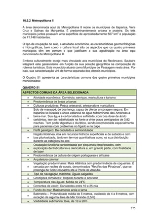 275
10.5.2 Metropolitana II
A área denominada aqui de Metropolitana II reúne os municípios de Itaparica, Vera
Cruz e Salinas da Margarida. É predominantemente urbana e praieira. Os três
municípios juntos possuem uma superfície de aproximadamente 567 km2
e população
de 71.748 habitantes.
O tipo de ocupação do solo, a atividade econômica, as características geomorfológicas
e hidrográficas, bem como a cultura local são os aspectos que os quatro primeiros
municípios têm em comum e que justificam a sua aglutinação na área aqui
denominada de Metropolitana II.
Embora culturalmente esteja mais vinculado aos municípios do Recôncavo, Saubara
integrará este geossistema em função da sua posição geográfica na composição de
roteiros turísticos. Este município atuará como Município de Passagem nesta área. Por
isso, sua caracterização virá de forma separada dos demais municípios.
O Quadro 51 apresenta as características comuns dos quatro primeiros municípios
mencionados:
QUADRO 51
ASPECTOS COMUNS DA ÁREA SELECIONADA
 Atividade econômica: Comércio, serviços, maricultura e turismo
 Predominância de áreas urbanas
 Culturas produtivas: Pesca artesanal, artesanato e maricultura

Solo de massapé, de boa tença, capaz de ofertar ancoragem segura. Em
Itaparica se localiza a única estância de água hidromineral das Américas à
beira-mar. Sua água é carbonatada e sulfatada, com boa dose de ácido
carbônico, teor de radiatividade na fonte a vinte graus centígrados de 0,82
maches. Tem poder digestivo e diurético, sendo recomendada especialmente
para pacientes com problemas no fígado e no baço
 Perfil geológico: De ondulado a semiondulado

Região litorânea, rica em recursos hídricos superficiais e de subsolo e com
boa pluviosidade, tanto em termos quantitativos como na sua distribuição
durante as estações do ano

Ocupação fundiária caracterizada por pequenas propriedades, com
exploração de fruticulturas e olericultura e, em grande parte, com finalidade
de lazer
 Predominância da cultura de origem portuguesa e africana
 Arquitetura colonial

Vegetação predominante: Mata Atlântica com predominância de coqueirais. É
cercada por recifes de corais, denominados "Recifes das Pinaúnas", que se
prolonga de Bom Despacho até a Ponta de Aratuba
 Tipo de navegação marítima: Águas salgadas
 Condições climáticas: Tropical durante o ano todo
 Temperatura das águas: Média de 24o
C
 Correntes de vento: Constantes entre 10 e 25 nós
 Fundo do mar: Basicamente areia e lama

Batimetria – Profundidade média de 5 metros, oscilando de 4 a 8 metros, com
exceção de alguma área de Mar Grande (0,5m)
 Visibilidade submarina: Boa, de 10 a 20m
 