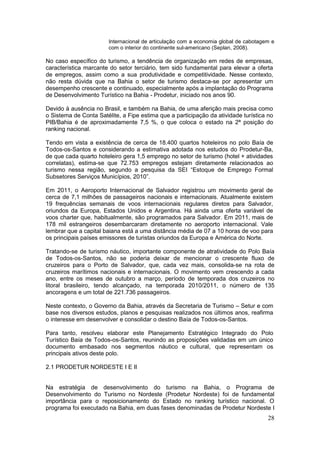 28
Internacional de articulação com a economia global de cabotagem e
com o interior do continente sul-americano (Seplan, 2008).
No caso específico do turismo, a tendência de organização em redes de empresas,
característica marcante do setor terciário, tem sido fundamental para elevar a oferta
de empregos, assim como a sua produtividade e competitividade. Nesse contexto,
não resta dúvida que na Bahia o setor de turismo destaca-se por apresentar um
desempenho crescente e continuado, especialmente após a implantação do Programa
de Desenvolvimento Turístico na Bahia - Prodetur, iniciado nos anos 90.
Devido à ausência no Brasil, e também na Bahia, de uma aferição mais precisa como
o Sistema de Conta Satélite, a Fipe estima que a participação da atividade turística no
PIB/Bahia é de aproximadamente 7,5 %, o que coloca o estado na 2ª posição do
ranking nacional.
Tendo em vista a existência de cerca de 18.400 quartos hoteleiros no polo Baía de
Todos-os-Santos e considerando a estimativa adotada nos estudos do Prodetur-Ba,
de que cada quarto hoteleiro gera 1,5 emprego no setor de turismo (hotel + atividades
correlatas), estima-se que 72.753 empregos estejam diretamente relacionados ao
turismo nessa região, segundo a pesquisa da SEI “Estoque de Emprego Formal
Subsetores Serviços Municípios, 2010”.
Em 2011, o Aeroporto Internacional de Salvador registrou um movimento geral de
cerca de 7,1 milhões de passageiros nacionais e internacionais. Atualmente existem
19 frequências semanais de voos internacionais regulares diretos para Salvador,
oriundos da Europa, Estados Unidos e Argentina. Há ainda uma oferta variável de
voos charter que, habitualmente, são programados para Salvador. Em 2011, mais de
178 mil estrangeiros desembarcaram diretamente no aeroporto internacional. Vale
lembrar que a capital baiana está a uma distância média de 07 a 10 horas de voo para
os principais países emissores de turistas oriundos da Europa e América do Norte.
Tratando-se de turismo náutico, importante componente de atratividade do Polo Baía
de Todos-os-Santos, não se poderia deixar de mencionar o crescente fluxo de
cruzeiros para o Porto de Salvador, que, cada vez mais, consolida-se na rota de
cruzeiros marítimos nacionais e internacionais. O movimento vem crescendo a cada
ano, entre os meses de outubro a março, período de temporada dos cruzeiros no
litoral brasileiro, tendo alcançado, na temporada 2010/2011, o número de 135
ancoragens e um total de 221.736 passageiros.
Neste contexto, o Governo da Bahia, através da Secretaria de Turismo – Setur e com
base nos diversos estudos, planos e pesquisas realizados nos últimos anos, reafirma
o interesse em desenvolver e consolidar o destino Baía de Todos-os-Santos.
Para tanto, resolveu elaborar este Planejamento Estratégico Integrado do Polo
Turístico Baía de Todos-os-Santos, reunindo as proposições validadas em um único
documento embasado nos segmentos náutico e cultural, que representam os
principais ativos deste polo.
2.1 PRODETUR NORDESTE I E II
Na estratégia de desenvolvimento do turismo na Bahia, o Programa de
Desenvolvimento do Turismo no Nordeste (Prodetur Nordeste) foi de fundamental
importância para o reposicionamento do Estado no ranking turístico nacional. O
programa foi executado na Bahia, em duas fases denominadas de Prodetur Nordeste I
 