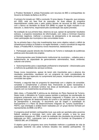 29
e Prodetur Nordeste II, ambas financiadas com recursos do BID e contrapartidas do
Governo do Estado da Bahia e do MTur.
O primeiro foi iniciado em 1995 e concluído 10 anos depois. O segundo, que começou
em 2005, está em fase final de execução. As duas etapas do programa
disponibilizaram crédito para o setor público através de recursos do BID, contando
com o Banco do Nordeste do Brasil S/A (BNB) no papel de órgão mutuário e co-
executor, e, desta forma, responsável pela coordenação das ações previstas.
Na avaliação da sua primeira fase, observou-se que, apesar de apresentar resultados
exitosos, o programa necessitava de reformulação, com vistas a minimizar impactos
ambientais negativos, melhorar o processo de planejamento e de execução, com
maior participação dos municípios e das comunidades locais.
Se na primeira fase o foco dos investimentos teve como objetivo reduzir o déficit da
infraestrutura turística no Estado e na região Nordeste, o marco conceitual da segunda
Etapa, o Prodetur/NE-II, incorporou novos mecanismos, destacando-se:
 Participação popular através dos Conselhos de Turismo e realização de audiências
públicas para discussão dos projetos;
 Subcomponentes para fortalecimento institucional de municípios – voltados para o
fortalecimento da capacidade de gerenciamento administrativo, fiscal, ambiental,
cultural e de turismo;
 Subcomponentes para a capacitação profissional e empresarial – direcionados para
a melhoria da qualidade dos serviços turísticos.
Esses novos mecanismos, apesar de terem sido importantes para o alcance dos
resultados pretendidos, resultaram em um programa de maior complexidade de
execução, fato que repercutiu no cumprimento dos prazos, inicialmente previstos para
conclusão das ações.
Portanto, a segunda fase do programa foi desenhada com o objetivo de consolidar,
completar e complementar a primeira fase, financiando as ações necessárias à
sustentabilidade da atividade turística nas áreas já beneficiadas, ou que sofreram
impacto com os investimentos da primeira fase.
Além disso, o Prodetur/NE II alinhou-se às diretrizes do Plano Nacional de Turismo.
Deste modo, o Ministério do Turismo passou também a participar da coordenação do
programa juntamente com o BNB, inclusive integrando o Prodetur com os demais
programas regionais de desenvolvimento do turismo e de participar do seu processo
de planejamento e execução. O documento que dá origem à contratação do
financiamento é o Plano de Desenvolvimento Integrado do Turismo Sustentável –
PDITS, cuja orientação e análise foram realizadas por um grupo técnico formado por
representantes do BNB e do MTur.
O programa prevê também contrapartida local, que pode ser aportada pelos governos
federal, estadual e municipal, bem como pelo setor privado, e teve os seus
preparativos iniciados em 1999, a partir da avaliação dos resultados da primeira fase,
elaborada em 2001, culminando com a assinatura do Contrato de Empréstimo nº
1392/OC-BR, em 27/09/2002.
O objetivo geral do programa teve como finalidade melhorar a qualidade de vida da
população residente nos polos turísticos situados nos estados participantes. Os
 