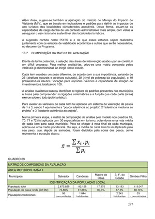 297
Além disso, sugere-se também a aplicação do método de Manejo do Impacto do
Visitante (MIV), que se baseia em indicadores e padrões para definir os impactos do
uso turístico das localidades considerados aceitáveis. Desta forma, situam-se as
capacidades de carga dentro de um contexto administrativo mais amplo, com vistas a
assegurar o uso racional e sustentável das localidades turísticas.
A sugestão contida neste PDITS é a de que esses estudos sejam realizados
juntamente com os estudos de viabilidade econômica e outros que serão necessários,
no decorrer do Programa.
10.7 COMPOSIÇÃO DA MATRIZ DE AVALIAÇÃO
Diante de tanto potencial, a seleção das áreas de intervenção acabou por se constituir
um difícil processo. Para melhor analisá-las, criou-se uma matriz composta pelas
variáveis já mencionadas ao longo deste estudo.
Cada item recebeu um peso diferente, de acordo com a sua importância, variando de
25 (atrativos naturais e atrativos culturais), 20 (nível de pobreza da população), e 10
(infraestrutura náutica, vocação para esportes náuticos e capacidade de atração de
investimentos), totalizando 100.
A análise qualitativa buscou identificar o registro de padrões presentes nos municípios
e áreas para compreender as ligações sistemáticas e a função que cada parte (área)
exerce sobre o todo (polo turístico).
Para avaliar as variáveis de cada item foi aplicado um sistema de valoração de pesos
de 1 a 3, sendo 1 equivalente a “pouca aderência ao projeto”; 2 “aderência mediana ao
projeto” e 3 “bastante aderência ao projeto”.
Numa primeira etapa, a matriz de composição de análise (ver modelo nos quadros 69,
70, 71 e 72) foi aplicada com 30 especialistas em turismo, obtendo-se uma nota média
de cada item para cada município. Para se chegar à nota final de cada município,
aplicou-se uma média ponderada. Ou seja, a média de cada item foi multiplicada pelo
seu peso, que, depois de somados, foram divididos pela soma dos pesos, como
representa a equação abaixo:
QUADRO 69
MATRIZ DE COMPOSIÇÃO DA AVALIAÇÃO
ÁREA METROPOLITANA I
Municípios Salvador Candeias
Madre de
Deus
S. F. do
Conde
Simões Filho
IDENTIFICAÇÃO DA POPULAÇÃO LOCAL
População total 2.675.656 83.158 17.376 33.183 118.047
População de baixa renda (02 SM) 73,88% 81,86% 80,3% 87,1% 86,14%
Populações tradicionais
06
comunidades
1.844
habitantes
-
2.245
habitantes
03
comunidades
 