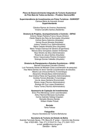 Plano de Desenvolvimento Integrado do Turismo Sustentável
do Polo Baía de Todos-os-Santos – Prodetur Nacional/BA
Superintendência de Investimentos em Polos Turísticos - SUINVEST
Clarissa Maria de Azevedo Amaral
Superintendente
Cândice Ramos de Viveiros (Assistente)
Viviane Carvalho Santos (Asistente)
Diretoria de Projetos, Acompanhamento e Controle – DIPAC
Antonio Sérgio Pedreira Franco Souza (Diretor)
Cleide Regina dos Reis da Nunciação (Arquiteta)
Corinto Sarno Sobrinho (Arquiteto)
Irenice Souza Almeida (Arquiteta)
Juliana Teixeira Cruz (Administradora)
Maria Celeste Almeida Silva (Arquiteta)
Maria Teresa Chenaud de Oliveira (Engenheira)
Marcos Diniz Gonçalves (Gestor Ambiental)
Raul Silvério da Silva (Administrador)
Rosana de Jesus Santos (Arquiteta)
Simon Vasconcelos Pereira (Contador)
Solange Gomes Valladão (Arquiteto)
Diretoria de Planejamento e Estudos Econômicos – DPEE
Marcelo Gonçalves Carvalho (Diretor)
Luiz Fernando Seixas de Macedo Costa (coordenador de pesquisa)
Inez Maria Dantas do Amor Garrido (coordenadora de estudos)
Alberto Lee Chicourel Norris (Turismólogo)
Alexandra Almada Baca (Administradora)
Ana Cristina Pelosi de Figueiredo (Administradora)
Andréia Ferreira Brandão (Turismóloga)
Ivia de Jesus Santana (Economista)
Rhene Jorge (Técnico Administrativo)
Rodrigo da Cruz Lopes (Estatístico)
Ytana Torres (Técnico Administrativo)
Assessoria de Captação de Investimentos
Érico Pina Mendonça Júnior (coordenador)
Arthur Nemrod Menezes Guimarães
Corina Gabriela Hellwig Cingolani
Reinaldo Moreira Dantas
William Walter Pickett
Revisão
Tânia Feitosa
Fotografias
Arquivo Secretaria de Turismo-Bahiatursa
Secretaria de Turismo do Estado da Bahia
Avenida Tancredo Neves, 776, Bloco B, 8o
andar – Caminho das Árvores
Cep: 41823-900 - Tels: (71) 3116-4115 / Fax: (71) 3341-1573
e-mail: gab@turismo.ba.gov.br
Salvador – Bahia
 