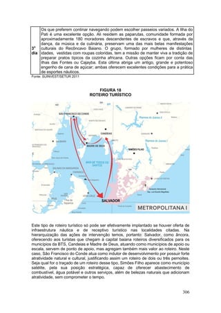 306
3o
dia
Os que preferem continar navegando podem escolher passeios variados. A Ilha do
Pati é uma excelente opção. Ali residem as paparutas, comunidade formada por
aproximadamente 180 moradores descendentes de escravos e que, através da
dança, da música e da culinária, preservam uma das mais belas manifestações
culturais do Recôncavo Baiano. O grupo, formado por mulheres de distintas
idades, vestidas com roupas coloridas, tem a missão de manter viva a tradição de
preparar pratos típicos da cozinha africana. Outras opções ficam por conta das
ilhas das Fontes ou Cajayba. Esta última abriga um antigo, grande e potentoso
engenho de cana de açúcar; ambas oferecem excelentes condições para a prática
de esportes náuticos.
Fonte: SUINVEST/SETUR 2011
FIGURA 18
ROTEIRO TURÍSTICO
Este tipo de roteiro turístico só pode ser efetivamente implantado se houver oferta de
infraestrutura náutica e de receptivo turístico nas localidades citadas. Na
hierarquização das ações de intervenção temos, portanto: Salvador, como âncora,
oferecendo aos turistas que chegam à capital baiana roteiros diversificados para os
municípios da BTS, Candeias e Madre de Deus, atuando como municípios de apoio ou
escala, servem de ponto de apoio, mas agregam também mais valor ao roteiro. Neste
caso, São Francisco do Conde atua como indutor de desenvolvimento por possuir forte
atratividade natural e cultural, justificando assim um roteiro de dois ou três pernoites.
Seja qual for o traçado de um roteiro desse tipo, Simões Filho aparece como município
satélite, pela sua posição estratégica, capaz de oferecer abastecimento de
combustível, água potável e outros serviços, além de belezas naturais que adicionam
atratividade, sem comprometer o tempo.
 