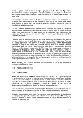 307
Como se pode perceber, as intervenções propostas neste Plano de Ação estão
diretamente vinculadas e interligadas, quase indissociáveis, pois o grande diferencial,
pelo menos num primeiro momento, será a abundância de atrativos espalhadas por
cada área.
No exemplo acima, São Francisco do Conde, que oferece o maior número de atrações
turísticas, não possui condições de navegação para barcos de médio porte. Neste
caso, Madre de Deus, além da oferta de atrativos naturais, atua como porto de
transição para barcos menores.
Ou seja, para ter acesso por via náutica a São Francisco do Conde, o turista não
precisa sair de Salvador em barcos de pequeno porte que, além de desconfortáveis,
levam muito mais tempo. Ele pode seguir em embarcações mais confortáveis até
Madre de Deus e, de lá, num percurso bem menor, seguir de saveiro até São
Francisco do Conde.
Portanto, além de permitir paradas de descanso, esse tipo de roteiro agrega valor ao
passeio e oferece oportunidade de emprego e renda a muito mais pessoas. Vejamos:
na cadeia econômica que envolve o roteiro exemplificado, seriam beneficiados:
empresa de aluguel de barcos de Salvador, agência local que oferece o roteiro,
comunidade local de Caboto, em Candeias, pescadores, marisqueiras, artesãos,
donos de hotéis, bares e restaurantes de Madre de Deus, pequenos proprietários de
embarcações de pequeno porte, também em Madre de Deus, artesãos, donos de
hotéis, bares e restaurantes de São Francisco do Conde, além das comunidades
quilombolas desse município. Se levarmos em consideração os empregos que podem
ser gerados, adicionem-se os empregados dos postos de informações turísticas, os
guias de turismo, os empregados dos pontos de apoio ao turismo náutico (receptivo
turístico) de cada município dessa área.
Nesse sentido, nas próximas páginas, apresentam-se as ações de intervenção
contidas neste Plano de Ação:
10.8 AÇÕES E PROJETOS
10.8.1 Conceituação
No escopo deste plano, ações são entendidas como intervenções / investimentos que
se pretende efetivar na área de planejamento. As sugestões de ações foram coletadas
com as comunidades locais e representantes do trade turístico, durante audiências,
consultas e reuniões públicas para a elaboração da Estratégia Turística da Bahia
2007-2016; do Programa Integração Cultura e Turismo; e do Plano de
Desenvolvimento do Turismo Náutico na Baía de Todos-os-Santos.
Nesses encontros, foi estimulada a colaboração, abrindo-se um canal de comunicação
para sugestões e complementações que os participantes consideraram pertinentes.
As ações e projetos contidos neste Planejamento foram classificados de acordo com
os componentes previstos no Regulamento Operacional do Prodetur Nacional, que
passou a integrar o Marco Lógico deste documento. A seguir, são esclarecidos os
critérios de classificação.
 