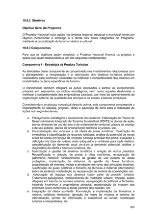 308
10.8.2 Objetivos
Objetivo Geral do Programa
O Prodetur Nacional inclui ações nos âmbitos regional, estadual e municipal, tendo por
objetivo incrementar o emprego e a renda nas áreas integrantes do Programa,
mediante a consolidação do turismo náutico e cultural.
10.8.3 Componentes
Para que os objetivos sejam atingidos, o Prodetur Nacional financia os projetos e
ações que sejam relacionados a um dos seguintes componentes:
Componente I – Estratégia de Produto Turístico
As atividades deste componente se concentrarão nos investimentos relacionados com
o planejamento, a recuperação e a valorização dos atrativos turísticos públicos
necessários para promover, consolidar ou melhorar a competitividade dos destinos em
modalidades ou tipos específicos de turismo.
O componente também integrará as ações destinadas a alinhar os investimentos
privados em segmentos ou nichos estratégicos, bem como aquelas destinadas a
melhorar a competitividade dos empresários turísticos, por meio do aprimoramento da
organização setorial, da qualidade dos serviços e do acesso a fatores produtivos.
Considerando o arcabouço conceitual descrito acima, este componente compreende o
financiamento de estudos, projetos, obras e aquisição de bens para a realização de
ações nos seguintes temas:
a. Planejamento estratégico e operacional dos destinos: Elaboração de Planos de
Desenvolvimento Integrado do Turismo Sustentável (PDITS) e planos de ação,
planos diretores de uso do solo e de ordenamento territorial, planos de manejo
e de uso público, planos de ordenamento territorial e turístico, etc.
b. Caracterização dos recursos e da oferta de áreas turísticas: Realização de
inventários e classificação de recursos turísticos; análise do potencial de novas
áreas turísticas em função da vocação turística principal dos polos; avaliação e
definição dos tipos de turismo mais adequados e rentáveis para cada destino;
caracterização da demanda atual vis-à-vis a demanda potencial; análise e
diagnóstico da oferta e serviços turísticos, etc.
c. Valorização e gestão de atrativos turísticos e criação de novos produtos:
Requalificação e dotação de praias e orlas marítimas; recuperação de
patrimônio histórico; fortalecimento da gestão de uso público de áreas
protegidas; implantação de sistemas de gestão de fluxos turísticos;
programação de eventos, visitas e atividades em torno dos principais atrativos;
qualificação de guias turísticos e fomento de técnicas e material interpretativo
sobre os atrativos; implantação ou recuperação de centros de convenções, etc.
d. Adequação do espaço nos destinos como parte do produto turístico:
Tratamento paisagístico, melhoramento de mobiliário urbano; limpeza, ações
integrais em bairros ou núcleos urbanos; recuperação de edifícios e fachadas,
incluindo incentivos a proprietários privados; revalorização da imagem dos
principais eixos comerciais e zonas centrais das cidades, etc.
e. Integração da oferta existente: Formulação e implantação de itinerários e
roteiros turísticos temáticos; geração de redes de museus e centros de
interpretação, pontos de informação e assistência ao turista; sinalização
turística e interpretativa, etc.
 