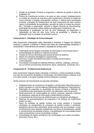 309
f. Gestão de qualidade: Fomento a programas e sistemas de gestão e selos de
qualidade, etc.
g. Política de investimento turístico e de apoio ao setor privado: Estabelecimento
ou revisão do conjunto de incentivos para investimento e fomento à criação de
novos produtos e projetos empresariais; políticas e critérios para concessões
turísticas; promoção do fortalecimento da base empresarial do setor turístico
(apoio à consolidação de associações, geração de redes ou clubes de produto,
etc.), formação e capacitação, estudos e viagens técnicas de benchmarking;
exploração de parcerias mistas (público-privadas) para investimento, etc.
h. Capacitação e qualificação da mão de obra: Realização de diagnóstico e
capacitação de mão de obra como forma de possibilitar a inserção da
população local no contexto da atividade turística.
Componente II – Estratégia de Comercialização
Este componente contemplará ações destinadas a fortalecer a imagem dos destinos
turísticos, a garantir a eficiência e eficácia dos meios de comercialização escolhidos e
compreende o financiamento de estudos e aquisição de serviços para:
a. Implantação de tecnologias avançadas de informação e comunicação para a
comercialização de destinos e negócios turísticos;
b. Criação de marcas (Branding) para posicionamento de destinos;
c. Planos de marketing estratégicos e operacionais;
d. Estímulo à criação de plataformas público-privadas de promoção e
comercialização;
e. Formulação e produção de materiais (folhetos, cartilhas, catálogos, anúncios,
etc.) e eventos promocionais (seminários, feiras, campanhas, workshops, etc.).
Componente III – Fortalecimento Institucional
Este componente integrará ações orientadas a fortalecer a institucionalidade turística,
por meio de mecanismos de gestão e coordenação, em âmbito federal, estadual, local
e do setor privado, e do apoio à gestão turística estadual e municipal.
Serão passíveis de financiamento as seguintes atividades:
a. Estabelecimento de mecanismos de gestão e coordenação interinstitucionais e
público-privadas no nível de destinos (Destination Management Organizations);
b. Elaboração de propostas ou atualização de normas turísticas e definição de
competências das autoridades de turismo nos diferentes níveis de governo;
c. Desenvolvimento de contas-satélite em turismo (nacional, regionais, sistemas
de estatísticas, sistemas de informação e observatórios turísticos);
d. Levantamento de linhas base de referência para os indicadores estratégicos;
e. Sistemas de acompanhamento de programas e de políticas de investimento
público no setor;
f. Apoio às unidades de gestão turística nos níveis estadual e municipal
(atividades de reengenharia de processos de gestão turística e ambiental;
assistência técnica para administrar obras turísticas sob sua jurisdição; cursos
de treinamento para capacitar profissionais nas áreas de planejamento, gestão
e monitoramento da atividade turística, e sensibilização de comunidades locais
sobre os benefícios e riscos da atividade turística);
g. Consolidação de órgãos consultivos e de coordenação com o setor (conselhos
de turismo, fóruns, etc.).
 