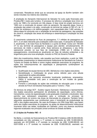 31
conservado. Ressalta-se ainda que as cercanias da Igreja do Bonfim também vêm
sendo incluídas nos roteiros dos visitantes.
A ampliação do Aeroporto Internacional de Salvador foi outra ação financiada pelo
Prodetur/NE I neste polo turístico. O processo de reforma e ampliação teve início em
junho de 1998 e foi concluído em três etapas. A fase inicial do projeto terminou em
1999 com a construção do acesso viário ao aeroporto. Na segunda etapa, houve a
ampliação das pistas e do pátio, construção do terminal de cargas (4.780 m²), de 11
pontes de embarque e do edifício-garagem, com capacidade para 1.400 veículos. A
última etapa foi concluída com a ampliação do terminal de passageiros, das posições
de check-in, ampliação das áreas de embarque e desembarque e ampliação da área
de lojas.
O crescimento substancial do fluxo de passageiros, 7,1 milhões de passageiros em
2011, é um dado relevante para avaliações sobre essa ação. O aeroporto de Salvador
é, atualmente, o de maior fluxo do Nordeste e o quinto do Brasil. Conta com 160.000
m² no seu terminal de passageiros e espaço para atender, simultaneamente, 20
aeronaves de médio e grande porte. Essa estrutura já ultrapassou o seu limite
operacional previsto na sua fase de implantação (1998) em 6 milhões de
passageiros/ano, encontrando-se atualmente em fase de estudos ambientais e de
engenharia para uma nova ampliação, incluído no PAC do Governo Federal.
Além dos investimentos citados, vale ressaltar que foram realizados, a partir de 1996,
importantes investimentos no desenvolvimento institucional da Secretaria da Cultura e
Turismo do Estado da Bahia e outros órgãos estaduais executores do programa. As
ações dos subcomponentes de capacitação e planejamento contemplaram as
seguintes áreas:
 Qualificação da equipe técnica da UEE, Bahiatursa e dos órgãos executores;
 Sensibilização e mobilização do grupo acima referido para uma atitude
responsável de ações articuladas;
 Mobilização dos parceiros envolvidos localmente (prefeituras, empresários,
ONGs e sociedade civil) para a construção de um modelo de gestão
participativa;
 Fomento e articulação de ações das entidades de educação para o turismo,
através do Fórum de Estudos Avançados para o Turismo – Feat.
Os técnicos da antiga SCT - Sudetur (agora Suinvest) / Bahiatursa e representantes
dos órgãos executores participaram de atividades de capacitação, como oficinas,
treinamentos, cursos de especialização e pós-graduação (mestrado e doutorado). Isso
permitiu que estivessem preparados para a condução do processo de
desenvolvimento do turismo nas áreas de intervenção do programa. Também foram
adquiridos equipamentos que contribuíram para o incremento da produtividade da
UEE e dos órgãos executores. No caso da Embasa e do CRA (hoje IMA), que fazem
parte dos órgãos executores do programa, as ações de desenvolvimento institucional
ocorreram tanto nas sedes, localizadas em Salvador, como nos diversos escritórios
regionais localizados nas principais zonas turísticas do Estado da Bahia.
2.1.2 Ações do Prodetur /NE – II
Na Bahia, o contrato de financiamento do Prodetur/NE II totalizou US$ 39.000.000,00,
consolidado em três contratos: o 1º contrato no montante de US$ 10.000.000,00,
assinado em 22/12/2004, o 2º contrato no montante de US$ 14.000.000,00, em
02/01/2006 e o 3º contrato no montante de US$ 15.000.000,00, assinado em
 