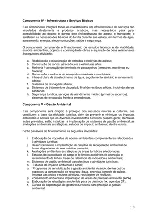 310
Componente IV – Infraestrutura e Serviços Básicos
Este componente integrará todos os investimentos em infraestrutura e de serviços não
vinculados diretamente a produtos turísticos, mas necessários para gerar
acessibilidade ao destino e dentro dele (infraestrutura de acesso e transporte) e
satisfazer as necessidades básicas do turista durante sua estada, em termos de água,
saneamento, energia, telecomunicações, saúde e segurança.
O componente compreende o financiamento de estudos técnicos e de viabilidade,
estudos ambientais, projetos e construção de obras e aquisição de bens relacionados
às seguintes atividades:
a. Reabilitação e recuperação de estradas e rodovias de acesso;
b. Construção de portos, atracadouros e estruturas afins;
c. Melhoria / construção de terminais de passageiros (terrestres, marítimos ou
fluviais);
d. Construção e melhoria de aeroportos estaduais e municipais;
e. Infraestrutura de abastecimento de água, esgotamento sanitário e saneamento
básico;
f. Sistemas de drenagem urbana;
g. Sistemas de tratamento e disposição final de resíduos sólidos, incluindo aterros
sanitários;
h. Segurança turística, serviços de atendimento médico (primeiros socorros),
sistemas de evacuação frente a emergências.
Componente V – Gestão Ambiental
Este componente será dirigido à proteção dos recursos naturais e culturais, que
constituem a base da atividade turística, além de prevenir e minimizar os impactos
ambientais e sociais que os diversos investimentos turísticos possam gerar. Dentre as
ações previstas, estão incluídas: a implantação de sistemas de gestão ambiental, as
avaliações ambientais estratégicas, estudos de impacto ambiental, dentre outros.
Serão passíveis de financiamento as seguintes atividades:
i. Elaboração de propostas de normas ambientais complementares relacionadas
à atividade turística;
j. Desenvolvimento e implantação de projetos de recuperação ambiental de
áreas degradadas de uso turístico potencial;
k. Avaliações ambientais estratégicas de áreas turísticas selecionadas;
l. Estudos de capacidade de carga e de limites aceitáveis de alteração e
levantamento de linhas, base de referência de indicadores ambientais;
m. Sistemas de gestão ambiental para destinos e atividades turísticas;
n. Estudos de impacto ambiental e social;
o. Programas de sensibilização e gestão ambiental visando, dentre outros
aspectos: a conservação de recursos (água, energia), controle de ruídos,
limpeza das praias e outros atrativos, reciclagem de resíduos;
p. Zoneamento ambiental e implantação de áreas de proteção ambiental (APA);
q. Elaboração de estratégias ambientais para os destinos (ex: agendas 21);
r. Cursos de capacitação de gestores turísticos para proteção e gestão
ambiental.
 
