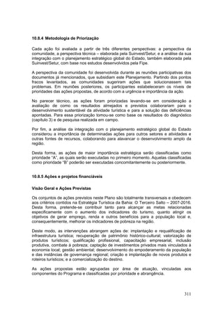 311
10.8.4 Metodologia de Priorização
Cada ação foi avaliada a partir de três diferentes perspectivas: a perspectiva da
comunidade, a perspectiva técnica – elaborada pela Suinvest/Setur, e a análise da sua
integração com o planejamento estratégico global do Estado, também elaborada pela
Suinvest/Setur, com base nos estudos desenvolvidos pela Fipe.
A perspectiva da comunidade foi desenvolvida durante as reuniões participativas dos
documentos já mencionados, que subsidiam este Planejamento. Partindo dos pontos
fracos levantados, as comunidades sugeriram ações que solucionassem tais
problemas. Em reuniões posteriores, os participantes estabeleceram os níveis de
prioridades das ações propostas, de acordo com a urgência e importância da ação.
No parecer técnico, as ações foram priorizadas levando-se em consideração a
avaliação de como os resultados almejados e previstos colaborariam para o
desenvolvimento sustentável da atividade turística e para a solução das deficiências
apontadas. Para essa priorização tomou-se como base os resultados do diagnóstico
(capítulo 3) e de pesquisa realizada em campo.
Por fim, a análise da integração com o planejamento estratégico global do Estado
considerou a importância de determinadas ações para outros setores e atividades e
outras fontes de recursos, colaborando para alavancar o desenvolvimento amplo da
região.
Desta forma, as ações de maior importância estratégica serão classificadas como
prioridade “A”, as quais serão executadas no primeiro momento. Aquelas classificadas
como prioridade “B” poderão ser executadas concomitantemente ou posteriormente.
10.8.5 Ações e projetos financiáveis
Visão Geral e Ações Previstas
Os conjuntos de ações previstos neste Plano são totalmente transversais e obedecem
aos critérios contidos na Estratégia Turística da Bahia: O Terceiro Salto – 2007-2016.
Desta forma, pretende-se contribuir tanto para alcançar as metas relacionadas
especificamente com o aumento dos indicadores do turismo, quanto atingir os
objetivos de gerar emprego, renda e outros benefícios para a população local e,
consequentemente, melhorar os indicadores de pobreza na região.
Deste modo, as intervenções abrangem ações de: implantação e requalificação de
infraestrutura turística; recuperação de patrimônio histórico-cultural; valorização de
produtos turísticos; qualificação profissional, capacitação empresarial, inclusão
produtiva, combate à pobreza; captação de investimentos privados mais vinculados à
economia local; gestão ambiental; desenvolvimento do empoderamento da população
e das instâncias de governança regional; criação e implantação de novos produtos e
roteiros turísticos; e a comercialização do destino.
As ações propostas estão agrupadas por área de atuação, vinculadas aos
componentes do Programa e classificadas por prioridade e abrangência.
 