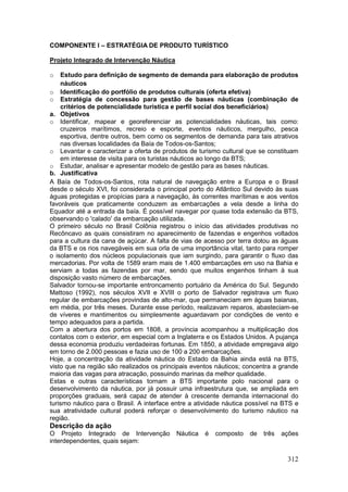 312
COMPONENTE I – ESTRATÉGIA DE PRODUTO TURÍSTICO
Projeto Integrado de Intervenção Náutica
o Estudo para definição de segmento de demanda para elaboração de produtos
náuticos
o Identificação do portfólio de produtos culturais (oferta efetiva)
o Estratégia de concessão para gestão de bases náuticas (combinação de
critérios de potencialidade turística e perfil social dos beneficiários)
a. Objetivos
o Identificar, mapear e georeferenciar as potencialidades náuticas, tais como:
cruzeiros marítimos, recreio e esporte, eventos náuticos, mergulho, pesca
esportiva, dentre outros, bem como os segmentos de demanda para tais atrativos
nas diversas localidades da Baía de Todos-os-Santos;
o Levantar e caracterizar a oferta de produtos de turismo cultural que se constituam
em interesse de visita para os turistas náuticos ao longo da BTS;
o Estudar, analisar e apresentar modelo de gestão para as bases náuticas.
b. Justificativa
A Baía de Todos-os-Santos, rota natural de navegação entre a Europa e o Brasil
desde o século XVI, foi considerada o principal porto do Atlântico Sul devido às suas
águas protegidas e propícias para a navegação, às correntes marítimas e aos ventos
favoráveis que praticamente conduzem as embarcações a vela desde a linha do
Equador até a entrada da baía. É possível navegar por quase toda extensão da BTS,
observando o 'calado' da embarcação utilizada.
O primeiro século no Brasil Colônia registrou o início das atividades produtivas no
Recôncavo as quais consistiram no aparecimento de fazendas e engenhos voltados
para a cultura da cana de açúcar. A falta de vias de acesso por terra dotou as águas
da BTS e os rios navegáveis em sua orla de uma importância vital, tanto para romper
o isolamento dos núcleos populacionais que iam surgindo, para garantir o fluxo das
mercadorias. Por volta de 1589 eram mais de 1.400 embarcações em uso na Bahia e
serviam a todas as fazendas por mar, sendo que muitos engenhos tinham à sua
disposição vasto número de embarcações.
Salvador tornou-se importante entroncamento portuário da América do Sul. Segundo
Mattoso (1992), nos séculos XVII e XVIII o porto de Salvador registrava um fluxo
regular de embarcações provindas de alto-mar, que permaneciam em águas baianas,
em média, por três meses. Durante esse período, realizavam reparos, abasteciam-se
de víveres e mantimentos ou simplesmente aguardavam por condições de vento e
tempo adequados para a partida.
Com a abertura dos portos em 1808, a província acompanhou a multiplicação dos
contatos com o exterior, em especial com a Inglaterra e os Estados Unidos. A pujança
dessa economia produziu verdadeiras fortunas. Em 1850, a atividade empregava algo
em torno de 2.000 pessoas e fazia uso de 100 a 200 embarcações.
Hoje, a concentração da atividade náutica do Estado da Bahia ainda está na BTS,
visto que na região são realizados os principais eventos náuticos; concentra a grande
maioria das vagas para atracação, possuindo marinas da melhor qualidade.
Estas e outras características tornam a BTS importante polo nacional para o
desenvolvimento da náutica, por já possuir uma infraestrutura que, se ampliada em
proporções graduais, será capaz de atender à crescente demanda internacional do
turismo náutico para o Brasil. A interface entre a atividade náutica possível na BTS e
sua atratividade cultural poderá reforçar o desenvolvimento do turismo náutico na
região.
Descrição da ação
O Projeto Integrado de Intervenção Náutica é composto de três ações
interdependentes, quais sejam:
 