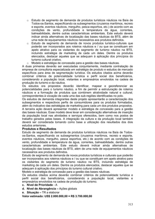 313
o Estudo de segmento de demanda de produtos turísticos náuticos na Baía de
Todos-os-Santos, especificando os subsegmentos (cruzeiros marítimos, recreio
e esporte, eventos náuticos, mergulho, pesca esportiva, etc.) de acordo com as
condições de vento, profundidade e temperatura da água, correntes,
balneabilidade, dentre outras características ambientais. Este estudo deverá
indicar ainda alternativas de localização das bases náuticas da BTS, além de
uma rede de equipamentos náuticos necessários aos produtos definidos.
o Estudo de segmento de demanda de novos produtos turístico-culturais que
poderão ser incorporados aos roteiros náuticos e / ou que se constituam em
apelo atrativo para os visitantes do segmento de turismo náutico na BTS,
incluindo estratégia de marketing de cada um deles. Dentre os produtos
elencados, destacar aqueles que se adequam à aplicação dos princípios do
turismo cultural criativo.
o Modelo e estratégia de concessão para a gestão das bases náuticas.
A duas primeiras deverão ser executadas conjuntamente, mediante contratação de
empresa de consultoria especializada em estratégia de produto e estudos de mercado
específicos para área de segmentação turística. Os estudos citados acima deverão
combinar critérios de potencialidade turística e perfil social dos beneficiários,
considerando a população local, visitantes e empresários envolvidos na cadeia de
produção do turismo e da náutica.
Os estudos ora propostos deverão identificar, mapear e georeferenciar as
potencialidades para o turismo náutico, a fim de permitir a estruturação de roteiros
náuticos e a formação de produtos que combinem atratividade natural e cultural,
correspondentes à vocação de cada uma das sub-regiões identificadas no polo.
Os estudos de demanda integrantes deste projeto apresentarão a caracterização dos
subsegmentos e respectivos perfis de consumidores para os produtos formatados,
além do indicativo das estratégias de marketing para cada um dos produtos propostos.
A terceira ação deverá apresentar modelo e estratégia de concessão para a gestão
das bases náuticas. Esse modelo deve levar em consideração alternativas de inserção
da população local nas atividades e serviços oferecidos, bem como nos postos de
trabalho gerados pelas bases. A integração da cultura e da produção local também
deverá ser considerada tomando como base a utilização dos resultados dos dois
estudos anteriores.
Produtos e Resultados
Estudo de segmento de demanda de produtos turísticos náuticos na Baía de Todos-
os-Santos, especificando os subsegmentos (cruzeiros marítimos, recreio e esporte,
eventos náuticos, mergulho, pesca esportiva, etc.) de acordo com as condições de
vento, profundidade e temperatura da água, correntes, balneabilidade, dentre outras
características ambientais. Este estudo deverá indicar ainda alternativas de
localização das bases náuticas da BTS, além de uma rede de equipamentos náuticos
necessários aos produtos definidos.
Estudo de segmento de demanda de novos produtos turísticos e culturais que poderão
ser incorporados aos roteiros náuticos e / ou que se constituam em apelo atrativo para
os visitantes do segmento de turismo náutico na BTS, incluindo estratégia de
marketing de cada um deles. Dentre os produtos elencados, destacar aqueles que se
adequam à aplicação dos princípios do turismo cultural criativo.
Modelo e estratégia de concessão para a gestão das bases náuticas.
Os estudos citados acima deverão combinar critérios de potencialidade turística e
perfil social dos beneficiários, considerando a população local, visitantes e
empresários envolvidos na cadeia de produção do turismo.
c. Nível de Prioridade - A
d. Nível de Abrangência – Ações globais
e. Situação – TR a elaborar
Valor estimado: US$ 2.000.000,00 = R$ 3.700.000,00
 