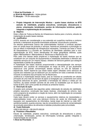 314
f. Nível de Prioridade - A
g. Nível de Abrangência – Ações globais
h. Situação – TR em elaboração
 Projeto Integrado de Intervenção Náutica – quatro bases náuticas na BTS
(estudo de viabilidade, projetos executivos, construção, atracadouros e
píeres, urbanização, tematização, pontos de informações turísticas, gestão
integrada e implementação de concessão.
a) Objetivo
Dotar a Baía de Todos-os-Santos de infraestrutura náutica para o turismo, através da
implantação de quatro bases náuticas.
b) Justificativa
A BTS, levando em consideração a sua extensão em superfície marítima e contorno
territorial, é dententora de grande diversidade ambiental, sociocultural e produtiva.
Os estudos preliminares acerca das potencialidades náuticas e turísticas apontam
para um amplo leque de produtos e serviços, fazendo-se necessária a priorização no
que se refere à implantação da infraestrutura necessária. Tomando por base a Teoria
de Geossistemas e o conceito de Territórios de Identidade utilizados para a sub-
regionalização da BTS, foram identificadas 04 áreas geográficas distintas, quais
sejam: Metropolitana I, Metropolitana II, Recôncavo e Recôncavo Sul.
Para cada uma dessas áreas propõe-se a implantação de bases náuticas que se
constituem em um conjunto de equipamentos e instalações destinados a oferecer aos
visitantes serviços em um mesmo espaço, dotados de estrutura gestora que assegure
regularidade e padrão de qualidade.
A implantação das bases náuticas proporcionarão a descentralização dos serviços
necessários aos usuários de embarcações ao longo da BTS, já que atualmente
observa-se uma grande concentração desses serviços na orla de Salvador e
adjacências. Assim espera-se que essas bases sejam utilizadas como estrutura de
suporte aos visitantes que se deslocam por via marítima em toda a extensão da baía,
incluindo os estuários dos principais rios do Recôncavo.
Justifica-se a implantação dessas bases, pois as mesmas se constituirão em células
principais de uma rede de serviços de apoio à navegação que, juntamente com outras
pequenas estruturas de apoio, permitirão a formatação de roteiros e visitas por via
marítima. As bases também servirão de elo entre as localidades que se situam na
borda da BTS, bem como portão de entrada ao ambiente náutico.
c) Descrição da ação
O projeto será composto das seguintes ações: elaboração de estudos de viabilidade,
projetos executivos, construção das bases náuticas, urbanização do entorno, bem
como programa de arquitetura e criação de marca, além da implantação da concessão
e modelo de gestão.
Cada base deverá conter os serviços e equipamentos relativos às necessidades e
potencialidades locais, com uma estrutura mínima de: posto de informação, sala
equipada com equipamentos de informática, banda larga de internet ou rede WiFi,
sanitários/vestiário, guarda-volumes, loja de conveniência e pontos de comercialização
da produção associada e de alimentos e bebidas produzidos pela comunidade.
d) Custo Estimado
US$15.500.000,00 = R$ 28.675.000,00
e) Produtos e Resultados
Estudo de viabilidade, projetos executivos, construção de atracadouros e píeres,
urbanização, tematização, pontos de informações turísticas, gestão integrada e
implementação de concessão.
f. Nível de Prioridade - A
 