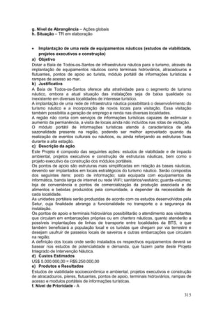 315
g. Nível de Abrangência – Ações globais
h. Situação – TR em elaboração
 Implantação de uma rede de equipamentos náuticos (estudos de viabilidade,
projetos executivos e construção)
a) Objetivo
Dotar a Baía de Todos-os-Santos de infraestrutura náutica para o turismo, através da
implantação de equipamentos náuticos como terminais hidroviários, atracadouros e
flutuantes, pontos de apoio ao turista, módulo portátil de informações turísticas e
rampas de acesso ao mar.
b) Justificativa
A Baía de Todos-os-Santos oferece alta atratividade para o segmento de turismo
náutico, embora a atual situação das instalações seja de baixa qualidade ou
inexistente em diversas localidades de interesse turístico.
A implantação de uma rede de infraestrutra náutica possibilitará o desenvolvimento do
turismo náutico e a incorporação de novos locais para visitação. Essa visitação
também possibilita a geração de emprego e renda nas diversas localidades.
A região não conta com serviços de informações turísticas capazes de estimular o
aumento da permanência, a visita de locais ainda não incluídos nas rotas de visitação.
O módulo portátil de informações turísticas atende à característica de alta
sazonalidade presente na região, podendo ser melhor aproveitado quando da
realização de eventos culturais ou náuticos, ou ainda reforçando as estruturas fixas
durante a alta estação.
c) Descrição da ação
Este Projeto é composto das seguintes ações: estudos de viabilidade e de impacto
ambiental, projetos executivos e construção de estruturas náuticas, bem como o
projeto executivo da construção dos módulos portáteis.
Os pontos de apoio são estruturas mais simplificadas em relação às bases náuticas,
devendo ser implantados em locais estratégicos do turismo náutico. Serão compostos
dos seguintes itens: posto de informação; sala equipada com equipamentos de
informática, banda larga de internet ou rede WiFi; sanitários/vestiário; guarda-volumes;
loja de conveniência e pontos de comercialização da produção associada e de
alimentos e bebidas produzidos pela comunidade, a depender da necessidade de
cada localidade.
As unidades portáteis serão produzidas de acordo com os estudos desenvolvidos pela
Setur, cuja finalidade abrange a funcionalidade no transporte e a segurança da
instalação.
Os pontos de apoio e terminais hidroviários possibilitarão o atendimento aos visitantes
que circulam em embarcações próprias ou em charters náuticos, quanto atenderão a
possíveis implantações de linhas de transporte entre localidades da BTS, o que
também beneficiará a população local e os turistas que chegam por via terrestre e
desejam usufruir de passeios locais de saveiros e outras embarcações que circulam
na região.
A definição dos locais onde serão instalados os respectivos equipamentos deverá se
basear nos estudos de potencialidade e demanda, que fazem parte deste Projeto
Integrado de Intervenção Náutica.
d) Custos Estimados
US$ 5.000.000,00 = R$9.250.000,00
e) Produtos e Resultados
Estudos de viabilidade socioeconômica e ambiental, projetos executivos e construção
de atracadouros, píeres, flutuantes, pontos de apoio, terminais hidrovíários, rampas de
acesso e modulos portáteis de informações turísticas.
f. Nível de Prioridade - A
 