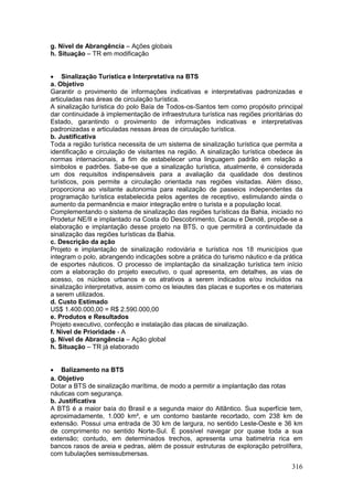 316
g. Nível de Abrangência – Ações globais
h. Situação – TR em modificação
 Sinalização Turística e Interpretativa na BTS
a. Objetivo
Garantir o provimento de informações indicativas e interpretativas padronizadas e
articuladas nas áreas de circulação turística.
A sinalização turística do polo Baía de Todos-os-Santos tem como propósito principal
dar continuidade à implementação de infraestrutura turística nas regiões prioritárias do
Estado, garantindo o provimento de informações indicativas e interpretativas
padronizadas e articuladas nessas áreas de circulação turística.
b. Justificativa
Toda a região turística necessita de um sistema de sinalização turística que permita a
identificação e circulação de visitantes na região. A sinalização turística obedece às
normas internacionais, a fim de estabelecer uma linguagem padrão em relação a
símbolos e padrões. Sabe-se que a sinalização turística, atualmente, é considerada
um dos requisitos indispensáveis para a avaliação da qualidade dos destinos
turísticos, pois permite a circulação orientada nas regiões visitadas. Além disso,
proporciona ao visitante autonomia para realização de passeios independentes da
programação turística estabelecida pelos agentes de receptivo, estimulando ainda o
aumento da permanência e maior integração entre o turista e a população local.
Complementando o sistema de sinalização das regiões turísticas da Bahia, iniciado no
Prodetur NE/II e implantado na Costa do Descobrimento, Cacau e Dendê, propõe-se a
elaboração e implantação desse projeto na BTS, o que permitirá a continuidade da
sinalização das regiões turísticas da Bahia.
c. Descrição da ação
Projeto e implantação de sinalização rodoviária e turística nos 18 municípios que
integram o polo, abrangendo indicações sobre a prática do turismo náutico e da prática
de esportes náuticos. O processo de implantação da sinalização turística tem início
com a elaboração do projeto executivo, o qual apresenta, em detalhes, as vias de
acesso, os núcleos urbanos e os atrativos a serem indicados e/ou incluídos na
sinalização interpretativa, assim como os leiautes das placas e suportes e os materiais
a serem utilizados.
d. Custo Estimado
US$ 1.400.000,00 = R$ 2.590.000,00
e. Produtos e Resultados
Projeto executivo, confecção e instalação das placas de sinalização.
f. Nível de Prioridade - A
g. Nível de Abrangência – Ação global
h. Situação – TR já elaborado
 Balizamento na BTS
a. Objetivo
Dotar a BTS de sinalização marítima, de modo a permitir a implantação das rotas
náuticas com segurança.
b. Justificativa
A BTS é a maior baía do Brasil e a segunda maior do Atlântico. Sua superfície tem,
aproximadamente, 1.000 km², e um contorno bastante recortado, com 238 km de
extensão. Possui uma entrada de 30 km de largura, no sentido Leste-Oeste e 36 km
de comprimento no sentido Norte-Sul. É possível navegar por quase toda a sua
extensão; contudo, em determinados trechos, apresenta uma batimetria rica em
bancos rasos de areia e pedras, além de possuir estruturas de exploração petrolífera,
com tubulações semissubmersas.
 