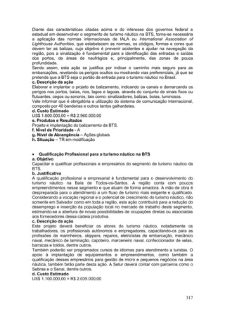 317
Diante das características citadas acima e do interesse dos governos federal e
estadual em desenvolver o segmento de turismo náutico na BTS, torna-se necessária
a aplicação das normas internacionais de IALA ou International Association of
Lighthouse Authorities, que estabelecem as normas, os códigos, formas e cores que
devem ter as balizas, cujo objetivo é prevenir acidentes e ajudar na navegação da
região, pois a sinalização é fundamental para a identificação das entradas e saídas
dos portos, de áreas de naufrágios e, principalmente, das zonas de pouca
profundidade.
Sendo assim, esta ação se justifica por indicar o caminho mais seguro para as
embarcações, revelando os perigos ocultos ou mostrando vias preferenciais, já que se
pretende que a BTS seja o portão de entrada para o turismo náutico no Brasil.
c. Descrição da ação
Elaborar e implantar o projeto de balizamento, indicando os canais e demarcando os
perigos nos portos, baías, rios, lagos e lagoas, através do conjunto de sinais fixos ou
flutuantes, cegos ou sonoros, tais como: sinalizadores, balizas, boias, luminosos.
Vale informar que é obrigatória a utilização do sistema de comunicação internacional,
composto por 40 bandeiras e outros tantos galhardetes.
d. Custo Estimado
US$ 1.600.000,00 = R$ 2.960.000,00
e. Produtos e Resultados
Projeto e implantação do balizamento da BTS.
f. Nível de Prioridade - A
g. Nível de Abrangência – Ações globais
h. Situação – TR em modificação
 Qualificação Profissional para o turismo náutico na BTS
a. Objetivo
Capacitar e qualificar profissionais e empresários do segmento de turismo náutico da
BTS.
b. Justificativa
A qualificação profissional e empresarial é fundamental para o desenvolvimento do
turismo náutico na Baía de Todos-os-Santos. A região conta com poucos
empreendimentos nesse segmento e que atuam de forma amadora. A mão de obra é
despreparada para o atendimento a um fluxo de turismo mais exigente e qualificado.
Considerando a vocação regional e o potencial de crescimento do turismo náutico, não
somente em Salvador como em toda a região, esta ação contribuirá para a redução do
desemprego e inserção da população local no mercado de trabalho deste segmento,
estimando-se a abertura de novas possibilidades de ocupações diretas ou associadas
aos fornecedores dessa cadeia produtiva.
c. Descrição da ação
Este projeto deverá beneficiar os atores do turismo náutico, notadamente os
trabalhadores, os profissionais autônomos e empregadores, capacitando-os para as
profissões de marinheiros, skippers, reparos, eletricistas de embarcação, mecânico
naval, mecânico de laminação, capoteiro, marceneiro naval, confeccionador de velas,
barracas e toldos, dentre outros.
Também poderão ser programados cursos de idiomas para atendimento a turistas. O
apoio à implantação de equipamentos e empreendimentos, como também a
qualificação desses empresários para gestão de micro e pequenos negócios na área
náutica, também farão parte desta ação. A Setur deverá contar com parceiros como o
Sebrae e o Senai, dentre outros.
d. Custo Estimado
US$ 1.100.000,00 = R$ 2.035.000,00
 
