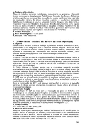 318
e. Produtos e Resultados
Plano de trabalho, contendo metodologia, conhecimento do problema, referencial
teórico e cronograma das atividades; Relatórios de Execução dos Cursos - Relatórios
analíticos, por turma, comprovando a execução dos cursos, registrando local e período
de realização; número de alunos inscritos, evadidos e concluintes; conteúdos
trabalhados; metodologia e recursos utilizados; material de apoio; fotos dos eventos;
registro de frequência; indicadores de avaliação definidos conjuntamente com a equipe
técnica da Setur; dificuldades encontradas e soluções adotadas; Relatório Final de
Avaliação contendo relatório descritivo evidenciando a quantidade de frequência dos
participantes do projeto e a elevação da produtividade dos treinandos.
f. Nível de Prioridade - A
g. Nível de Abrangência – Ação global
h. Situação – TRs elaborados
 Distrito Cultural e Turístico da Baía de Todos-os-Santos (implantação)
a. Objetivo
Desenvolver a indústria cultural e proteger o patrimônio material e imaterial da BTS,
promovendo a sua integração com a atividade turística regional. Busca-se ainda
aplicar o conceito de turismo criativo (creative tourism network) melhorando não
somente a capacidade dos stakeholders em produzir atividades culturais, como
também a inserção da população local na atividade objeto desse projeto.
b. Justificativa
O Distrito Cultural e Turístico é a resposta mais efetiva às necessidades de criação e
produção cultural quando eles estão estritamente ligados à identidade de um local
determinado. O DCT é gerado a partir de uma acumulação longa e espontânea dessas
atividades criativas em que os produtos são de alta qualidade e incorporam os
símbolos da identidade local.
O Distrito Cultural e Turístico permite que a comunidade residente aproveite
adequadamente sua identidade cultural própria e reconheça seus valores através da
riqueza e variedade de sua indústria cultural. Com isso, o turismo possibilita a criação
de um ambiente favorável, uma vez que cria condições para que os visitantes possam
experimentar, compartilhar e entender as características da identidade baiana.
O DCT atua na diversificação do portfólio de produtos culturais para o turismo,
estimulando a proteção e autenticidade local, beneficiando a população residente e
mantendo uma oferta de alta qualidade.
Com a implantação do DCT será possível acompanhar e promover a evolução
contínua de ideias criativas emergentes, incorporando novos setores produtivos e
mudanças tecnológicas.
c. Descrição da ação
A implantação do DCT se inicia com a elaboração do plano de trabalho com
metodologia a ser utilizada, buscando aplicar o conceito de turismo criativo, seguido
de: mobilização e sensibilização dos atores estratégicos (governamentais, privados e
terceiro setor); formação do núcleo gestor do projeto; definição e implantação do
modelo jurídico-institucional e de sustentabilidade financeira; elaboração e validação
do regulamento e das normas; eleição dos membros diretivos; qualificação da equipe
diretiva e operacional, e elaboração do planejamento estratégico do DCT.
d. Custo Estimado
US$ 2.500.000,00 = R$ 4.625.000,00
e. Produtos e Resultados
Plano de mobilização e sensibilização, relatório de constituição do núcleo gestor do
projeto; estudo e definição do modelo jurídico-institucional e de sustentabilidade
financeira do DCT; estatuto, manual operativo e normas de turismo responsável;
relatório do evento de eleição e posse dos membros diretivos; plano de capacitação;
execução dos cursos e plano estratégico do DCT – BTS.
 