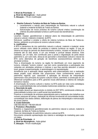 319
f. Nível de Prioridade - A
g. Nível de Abrangência – Ação global
h. Situação – TR em modificação
 Distrito Cultural e Turístico da Baía de Todos-os-Santos
o Levantamento e estudo para interpretação do Patrimônio natural e cultural
material e imaterial da Baía de Todos-os-Santos
o Estruturação de novos produtos de turismo cultural criativo (combinação de
critérios de potencialidade turística e perfil social dos beneficiários)
a. Objetivos
Levantar, mapear, georeferenciar e elaborar plano de interpretação do patrimônio
natural e cultural, material e imaterial, da BTS.
Estruturar, qualificar e ampliar a oferta de roteiros turísticos da Baía de Todos-os-
Santos, adotando os princípios do turismo cultural criativo.
b. Justificativa
A BTS é dententora de rico patrimônio natural e cultural, material e imaterial, ainda
pouco utilizado como oferta de produtos e roteiros turísticos na região. O que se
observa ao longo do período de desenvolvimento turístico, iniciado na década de 70 e
presente até os dias atuais, é um uso limitado e pontual desses atrativos. Esta
realidade, por um lado, tem contribuído para a perda e degradação de parte desse
patrimônio e, por outro lado, deixa-se de aproveitar a diversidade cultural e natural da
BTS como alternativa de geração de benefícios socioeconômicos advindos da
atividade turística.
Para a dinamização do turismo na região foi identificado um novo segmento de
turismo, intitulado “turismo criativo”, que tem como característica a participação dos
visitantes em atividades artísticas e criativas o que lhes permite descobrir a cultura
local, graças à experimentação, à aprendizagem e à representação.
Acredita-se que a aplicação desse segmento será potencializada com a realização
desse projeto cujos estudos irão proporcionar maior conhecimento acerca do
patrimônio regional, que, associado à aplicação de técnicas de interpretação
patrimonial e dos princípios do turismo cultural criativo, permitirão a construção de um
diferencial competitivo para a BTS, gerando novas alternativas e roteiros de visitação
terrestre e náutica.
A dinamização do turismo cultural e náutico na BTS pode ser vista como estratégica
para a sustentabilidade das comunidades tradicionais existentes na região.
c. Descrição da ação
Este projeto deverá ser desenvolvido no âmbito do DCT BTS, combinando critérios de
potencialidade turística com o perfil social dos beneficiários.
Prevê-se a contratação de empresa especializada para a realização dos trabalhos que
incluem pesquisa de campo, realização de oficinas envolvendo as comunidades locais,
consolidação dos dados obtidos, elaboração de planos de interpretação e estruturação
de novos roteiros.
d. Custo Estimado
US$ 500.000,00 = R$ 925.000,00
e. Produtos e Resultados
Relatório e mapeamento georeferenciado do patrimônio natural e cultural, material e
imaterial, da Baía de Todos-os-Santos.
Plano de interpretação do patrimônio natural e cultural da BTS.
Documento contendo apresentação dos roteiros e estratégia de marketing para cada
um deles.
f. Nível de Prioridade - A
g. Nível de Abrangência - Ação global
h. Situação - TR em modificação
 