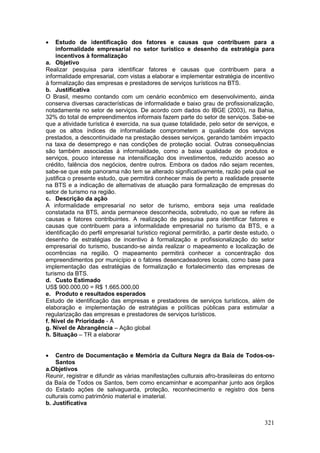 321
 Estudo de identificação dos fatores e causas que contribuem para a
informalidade empresarial no setor turístico e desenho da estratégia para
incentivos à formalização
a. Objetivo
Realizar pesquisa para identificar fatores e causas que contribuem para a
informalidade empresarial, com vistas a elaborar e implementar estratégia de incentivo
à formalização das empresas e prestadores de serviços turísticos na BTS.
b. Justificativa
O Brasil, mesmo contando com um cenário econômico em desenvolvimento, ainda
conserva diversas características de informalidade e baixo grau de profissionalização,
notadamente no setor de serviços. De acordo com dados do IBGE (2003), na Bahia,
32% do total de empreendimentos informais fazem parte do setor de serviços. Sabe-se
que a atividade turística é exercida, na sua quase totalidade, pelo setor de serviços, e
que os altos índices de informalidade comprometem a qualidade dos serviços
prestados, a descontinuidade na prestação desses serviços, gerando também impacto
na taxa de desemprego e nas condições de proteção social. Outras consequências
são também associadas à informalidade, como a baixa qualidade de produtos e
serviços, pouco interesse na intensificação dos investimentos, reduzido acesso ao
crédito, falência dos negócios, dentre outros. Embora os dados não sejam recentes,
sabe-se que este panorama não tem se alterado significativamente, razão pela qual se
justifica o presente estudo, que permitirá conhecer mais de perto a realidade presente
na BTS e a indicação de alternativas de atuação para formalização de empresas do
setor de turismo na região.
c. Descrição da ação
A informalidade empresarial no setor de turismo, embora seja uma realidade
constatada na BTS, ainda permanece desconhecida, sobretudo, no que se refere às
causas e fatores contribuintes. A realização de pesquisa para identificar fatores e
causas que contribuem para a informalidade empresarial no turismo da BTS, e a
identificação do perfil empresarial turístico regional permitirão, a partir deste estudo, o
desenho de estratégias de incentivo à formalização e profissionalização do setor
empresarial do turismo, buscando-se ainda realizar o mapeamento e localização de
ocorrências na região. O mapeamento permitirá conhecer a concentração dos
empreendimentos por município e o fatores desencadeadores locais, como base para
implementação das estratégias de formalização e fortalecimento das empresas de
turismo da BTS.
d. Custo Estimado
US$ 900.000,00 = R$ 1.665.000,00
e. Produto e resultados esperados
Estudo de identificação das empresas e prestadores de serviços turísticos, além de
elaboração e implementação de estratégias e políticas públicas para estimular a
regularização das empresas e prestadores de serviços turísticos.
f. Nível de Prioridade - A
g. Nível de Abrangência – Ação global
h. Situação – TR a elaborar
 Centro de Documentação e Memória da Cultura Negra da Baía de Todos-os-
Santos
a.Objetivos
Reunir, registrar e difundir as várias manifestações culturais afro-brasileiras do entorno
da Baía de Todos os Santos, bem como encaminhar e acompanhar junto aos órgãos
do Estado ações de salvaguarda, proteção, reconhecimento e registro dos bens
culturais como patrimônio material e imaterial.
b. Justificativa
 