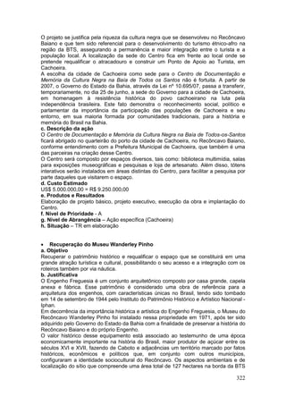 322
O projeto se justifica pela riqueza da cultura negra que se desenvolveu no Recôncavo
Baiano e que tem sido referencial para o desenvolvimento do turismo étnico-afro na
região da BTS, assegurando a permanência e maior integração entre o turista e a
população local. A localização da sede do Centro fica em frente ao local onde se
pretende requalificar o atracadouro e construir um Ponto de Apoio ao Turista, em
Cachoeira.
A escolha da cidade de Cachoeira como sede para o Centro de Documentação e
Memória da Cultura Negra na Baía de Todos os Santos não é fortuita. A partir de
2007, o Governo do Estado da Bahia, através da Lei nº 10.695/07, passa a transferir,
temporariamente, no dia 25 de junho, a sede do Governo para a cidade de Cachoeira,
em homenagem à resistência histórica do povo cachoeirano na luta pela
independência brasileira. Este fato demonstra o reconhecimento social, político e
parlamentar da importância da participação das populações de Cachoeira e seu
entorno, em sua maioria formada por comunidades tradicionais, para a história e
memória do Brasil na Bahia.
c. Descrição da ação
O Centro de Documentação e Memória da Cultura Negra na Baía de Todos-os-Santos
ficará abrigado no quarteirão do porto da cidade de Cachoeira, no Recôncavo Baiano,
conforme entendimento com a Prefeitura Municipal de Cachoeira, que também é uma
das parceiras na criação desse Centro.
O Centro será composto por espaços diversos, tais como: biblioteca multimídia, salas
para exposições museográficas e pesquisas e loja de artesanato. Além disso, tótens
interativos serão instalados em áreas distintas do Centro, para facilitar a pesquisa por
parte daqueles que visitarem o espaço.
d. Custo Estimado
US$ 5.000.000,00 = R$ 9.250.000,00
e. Produtos e Resultados
Elaboração de projeto básico, projeto executivo, execução da obra e implantação do
Centro.
f. Nível de Prioridade - A
g. Nível de Abrangência – Ação específica (Cachoeira)
h. Situação – TR em elaboração
 Recuperação do Museu Wanderley Pinho
a. Objetivo
Recuperar o patrimônio histórico e requalificar o espaço que se constituirá em uma
grande atração turística e cultural, possibilitando o seu acesso e a integração com os
roteiros também por via náutica.
b. Justificativa
O Engenho Freguesia é um conjunto arquitetônico composto por casa grande, capela
anexa e fábrica. Esse patrimônio é considerado uma obra de referência para a
arquitetura dos engenhos, com características únicas no Brasil, tendo sido tombado
em 14 de setembro de 1944 pelo Instituto do Patrimônio Histórico e Artístico Nacional -
Iphan.
Em decorrência da importância histórica e artística do Engenho Freguesia, o Museu do
Recôncavo Wanderley Pinho foi instalado nessa propriedade em 1971, após ter sido
adquirido pelo Governo do Estado da Bahia com a finalidade de preservar a história do
Recôncavo Baiano e do próprio Engenho.
O valor histórico desse equipamento está associado ao testemunho de uma época
economicamente importante na história do Brasil, maior produtor de açúcar entre os
séculos XVI e XVII, fazendo de Caboto e adjacências um território marcado por fatos
históricos, econômicos e políticos que, em conjunto com outros municípios,
configuraram a identidade sociocultural do Recôncavo. Os aspectos ambientais e de
localização do sítio que compreende uma área total de 127 hectares na borda da BTS
 