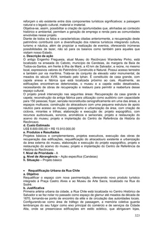323
reforçam o elo existente entre dois componentes turísticos significativos: a paisagem
natural e o legado cultural, material e imaterial.
Objetiva-se, assim, possibilitar a criação de oportunidades que, alinhadas ao conteúdo
histórico e ambiental, permitam a geração de emprego e renda para as comunidades
envolvidas nesse projeto.
Diante de todos os fatos e características citadas anteriormente, a recuperação deste
patrimônio contribuirá com a diversificação dos roteiros turísticos integrando cultura,
turismo e náutica, além de propiciar a realização de eventos, oferecendo inúmeras
possibilidades de lazer, não só para os baianos como também para aqueles que
visitam nosso Estado.
c. Descrição da ação
O antigo Engenho Freguesia, atual Museu do Recôncavo Wanderley Pinho, está
localizado na enseada do Caboto, município de Candeias, às margens da Baía de
Todos-os-Santos, em frente à Ilha de Maré, a 43 km de Salvador, e reúne, no mesmo
local, expressivos valores do Patrimônio Construído e Natural. Possui acesso terrestre
e também por via marítima. Trata-se de conjunto de elevado valor monumental, de
meados do século XVIII, tombado pelo Iphan. É constituído de casa grande, com
capela anexa e fábrica que está localizada próximo ao cais. Atualmente, as
edificações encontram-se deterioradas, o museu e a capela estão desativados,
necessitando de obras de recuperação e restauro para permitir a reabertura desse
espaço cultural.
O projeto prevê intervenção nas seguintes áreas: Recuperação da casa grande e
capela; reconstrução da antiga fábrica para utilização como auditório com capacidade
para 150 pessoas; foyer, senzala reconstituída cenograficamente em uma das áreas, e
espaços multiusos; construção do atracadouro com uma pequena estrutura de apoio
náutico para acesso ao museu; paisagismo e urbanização da área, com criação de
ciclovia, mirantes e trilhas; elaboração e execução de: projeto expográfico, com
recursos audiovisuais, sonoros, aromáticos e sensoriais; projeto e restauração do
acervo do museu; projeto e implantação do Centro de Referência da História do
Recôncavo.
d. Custo Estimado
US$ 8.600.000,00 = R$ 15.910.000,00
e. Produtos e Resultados
Projetos básicos e complementares, projetos executivos, execução das obras de
recuperação das edificações, requalificação do atracadouro existente e urbanização
da área externa do museu, elaboração e execução do projeto expográfico, projeto e
restauração do acervo do museu; projeto e implantação do Centro de Referência da
História do Recôncavo.
f. Nível de Prioridade - A
g. Nível de Abrangência – Ação específica (Candeias)
h. Situação – Projeto básico
 Requalificação Urbana da Rua Chile
a. Objetivo
Requalificar o espaço com nova pavimentação, oferecendo novo produto turístico
integrado à Praça Castro Alves e ao Museu de Arte Sacra, localizado na Rua do
Sodré.
b. Justificativa
Primeira artéria urbana da cidade, a Rua Chile está localizada no Centro Histórico de
Salvador e se fez notar no passado como espaço de glamur até meados da década de
1870, tornando-se ponto de encontro da elite e de circulação das autoridades locais.
Configurando-se como área de tráfego de passagem, a memória coletiva guarda
lembranças do seu fulgor como eixo principal do comércio e de serviços da Cidade
Alta, onde se presenciava edificações em estilo eclético, que abrigavam lojas,
 