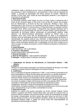 324
confeitarias, hotéis e escritórios de luxo. Com a consolidação de outras centralidades
que passaram a atrair investimentos e, acompanhando o vetor norte de expansão da
cidade, o processo de degradação das áreas centrais foi iniciado, refletindo-se
também na Rua Chile; hoje, muitas de suas edificações perderam o uso original ou
encontram-se subutilizadas
c. Descrição da ação
A intervenção proposta neste Projeto se inicia na Praça Castro e estende-se até a
Praça da Sé, prevendo ações na Rua Chile, início da Rua do Tamoio, Rua D’Ajuda,
Rua da Misericórdia e Terminal da Rua das Vassouras. Modifica o fluxo viário,
transformando a Rua Chile em um importante portal de acesso à Praça Municipal e
aos palácios Rio Branco e Tomé de Sousa, à Praça Municipal e ao elevador Lacerda.
O Projeto prevê, dentre outras ações, o alargamento das calçadas existentes com a
substituição da sua pavimentação por piso em concreto lonado e granito flameado, a
valorização da iluminação pública, substituição da pavimentação asfáltica, redes
elétricas e de telecomunicações subterrâneas, melhoria do sistema viário e de
pedestres, bem como nova rede de abastecimento de água e de esgotamento
sanitário, além da implantação de rede de distribuição de gás liquefeito de petróleo. A
requalificação dos espaços públicos visa, sobretudo, à implementação de uma nova
dinâmica à área, através da substituição do uso do solo e de concessão de incentivos
fiscais, sendo importante salientar que a revitalização da Rua Chile constitui-se em
mais uma ação no sentido de preservar o Centro Histórico de Salvador e redinamizar o
turismo local.
d. Custo Estimado
US$7.500.000,00 = R$ 13.875.000,00
e. Produtos e Resultados
Planilha orçamentária e execução da obra
f. Nível de Prioridade - A
g. Nível de Abrangência – Ação específica (Salvador)
h. Situação – projetos básico e executivo concluídos
 Implantação do Serviço de Atendimento ao Consumidor Náutico – SAC
Náutico
a. Objetivo
Oferecer ao turista náutico estrangeiro uma estrutura integrada de serviços, com vistas
a acelerar a entrada de barcos estrangeiros em território nacional.
b. Justificativa
Com a publicação do Decreto presidencial nº 5.887, o qual aumenta a permanência de
barcos estrangeiros no Brasil, de três meses para dois anos, e a escolha da Baía de
Todos-os-Santos como portão de entrada do turismo náutico internacional pelo
Governo Federal, devido à sua diversidade cultural, beleza natural exuberante, sol o
ano inteiro, ventos constantes e temperatura da água de 26°C, aliada ao crescimento
do número de regatas e rallyes internacionais que têm como parada a BTS, torna-se
necessária a estruturação de serviços destinados ao atendimento a esses
navegadores, reduzindo o tempo de formalização da entrada de turistas e
embarcações. O projeto se justifica em função das facilidades que o novo serviço pode
gerar, principalmente no que se refere à comodidade do turista.
c. Descrição da ação
Implantar no mesmo local postos avançados da Anvisa, Receita Federal, Polícia
Federal e Capitania dos Portos. Através dessa ação, que deve ser conjunta entre os
governos federal e estadual, será possível reduzir o tempo de formalização da entrada
de turistas e embarcações, de três a quatro dias para menos de uma hora. O SAC
Náutico deverá funcionar no Terminal Náutico da Bahia, antigo cais da Companhia de
Navegação Bahiana (CNB). A gestão do serviço ficará sob responsabilidade da
Secretaria de Administração do Estado.
 