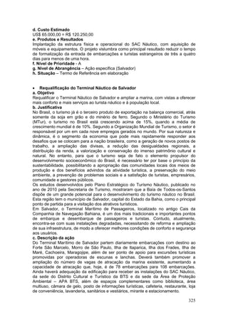 325
d. Custo Estimado
US$ 65.000,00 = R$ 120.250,00
e. Produtos e Resultados
Implantação da estrutura física e operacional do SAC Náutico, com aquisição de
móveis e equipamentos. O projeto vislumbra como principal resultado reduzir o tempo
de formalização da entrada de embarcações e turistas estrangeiros de três a quatro
dias para menos de uma hora.
f. Nível de Prioridade - A
g. Nível de Abrangência – Ação específica (Salvador)
h. Situação – Termo de Referência em elaboração
 Requalificação do Terminal Náutico de Salvador
a. Objetivo
Requalificar o Terminal Náutico de Salvador e ampliar a marina, com vistas a oferecer
mais conforto e mais serviços ao turista náutico e à população local.
b. Justificativa
No Brasil, o turismo já é o terceiro produto de exportação na balança comercial, atrás
somente da soja em grão e do minério de ferro. Segundo o Ministério do Turismo
(MTur), o turismo no Brasil está crescendo acima de 15%, quando a média de
crescimento mundial é de 10%. Segundo a Organização Mundial de Turismo, o setor é
responsável por um em cada nove empregos gerados no mundo. Por sua natureza e
dinâmica, é o segmento da economia que pode mais rapidamente responder aos
desafios que se colocam para a nação brasileira, como a geração de novos postos de
trabalho, a ampliação das divisas, a redução das desigualdades regionais, a
distribuição da renda, a valorização e conservação do imenso patrimônio cultural e
natural. No entanto, para que o turismo seja de fato o elemento propulsor do
desenvolvimento socioeconômico do Brasil, é necessário ter por base o princípio da
sustentabilidade, possibilitando a apropriação das comunidades locais dos meios de
produção e dos benefícios advindos da atividade turística, a preservação do meio
ambiente, a prevenção de problemas sociais e a satisfação de turistas, empresários,
comunidade e gestores públicos.
Os estudos desenvolvidos pelo Plano Estratégico do Turísmo Náutico, publicado no
ano de 2010 pela Secretaria de Turismo, mostraram que a Baía de Todos-os-Santos
dispõe de um grande potencial para o desenvolvimento do turismo náutico no Brasil.
Esta região tem o município de Salvador, capital do Estado da Bahia, como o principal
ponto de partida para a visitação dos atrativos turísticos.
Em Salvador, o Terminal Marítimo de Passageiros, localizado no antigo Cais da
Companhia de Navegação Bahiana, é um dos mais tradicionais e importantes pontos
de embarque e desembarque de passageiros e turistas. Contudo, atualmente,
encontra-se com suas instalações degradadas, necessitando de reforma e ampliação
de sua infraestrutura, de modo a oferecer melhores condições de conforto e segurança
aos usuários.
c. Descrição da ação
Do Terminal Marítimo de Salvador partem diariamente embarcações com destino ao
Forte São Marcelo, Morro de São Paulo, Ilha de Itaparica, Ilha dos Frades, Ilha de
Maré, Cachoeira, Maragojipe, além de ser ponto de apoio para excursões turísticas
promovidas por operadoras de escunas e lanchas. Deverá também promover a
ampliação do número de vagas de atracação da marina existente, aumentando a
capacidade de atracação que, hoje, é de 78 embarcações para 108 embarcações.
Ainda haverá adequação da edificação para receber as instalações do SAC Náutico,
da sede do Distrito Cultural e Turístico da BTS e da sede da Área de Proteção
Ambiental – APA BTS, além de espaços complementares como biblioteca, área
multiuso, câmara de gelo, posto de informações turísticas, cafeteria, restaurante, loja
de conveniência, lavanderia, sanitários e vestiários, mirante e estacionamento.
 