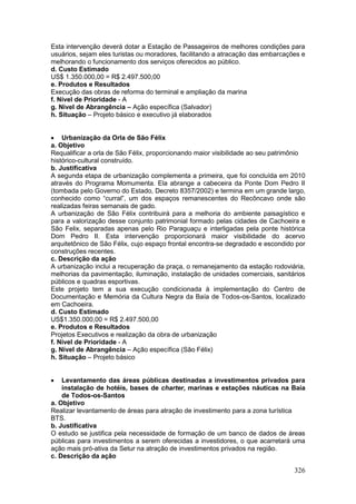 326
Esta intervenção deverá dotar a Estação de Passageiros de melhores condições para
usuários, sejam eles turistas ou moradores, facilitando a atracação das embarcações e
melhorando o funcionamento dos serviços oferecidos ao público.
d. Custo Estimado
US$ 1.350.000,00 = R$ 2.497.500,00
e. Produtos e Resultados
Execução das obras de reforma do terminal e ampliação da marina
f. Nível de Prioridade - A
g. Nível de Abrangência – Ação específica (Salvador)
h. Situação – Projeto básico e executivo já elaborados
 Urbanização da Orla de São Félix
a. Objetivo
Requalificar a orla de São Félix, proporcionando maior visibilidade ao seu patrimônio
histórico-cultural construído.
b. Justificativa
A segunda etapa de urbanização complementa a primeira, que foi concluída em 2010
através do Programa Momumenta. Ela abrange a cabeceira da Ponte Dom Pedro II
(tombada pelo Governo do Estado, Decreto 8357/2002) e termina em um grande largo,
conhecido como “curral”, um dos espaços remanescentes do Recôncavo onde são
realizadas feiras semanais de gado.
A urbanização de São Félix contribuirá para a melhoria do ambiente paisagístico e
para a valorização desse conjunto patrimonial formado pelas cidades de Cachoeira e
São Felix, separadas apenas pelo Rio Paraguaçu e interligadas pela ponte histórica
Dom Pedro II. Esta intervenção proporcionará maior visibilidade do acervo
arquitetônico de São Félix, cujo espaço frontal encontra-se degradado e escondido por
construções recentes.
c. Descrição da ação
A urbanização inclui a recuperação da praça, o remanejamento da estação rodoviária,
melhorias da pavimentação, iluminação, instalação de unidades comerciais, sanitários
públicos e quadras esportivas.
Este projeto tem a sua execução condicionada à implementação do Centro de
Documentação e Memória da Cultura Negra da Baía de Todos-os-Santos, localizado
em Cachoeira.
d. Custo Estimado
US$1.350.000,00 = R$ 2.497.500,00
e. Produtos e Resultados
Projetos Executivos e realização da obra de urbanização
f. Nível de Prioridade - A
g. Nível de Abrangência – Ação específica (São Félix)
h. Situação – Projeto básico
 Levantamento das áreas públicas destinadas a investimentos privados para
instalação de hotéis, bases de charter, marinas e estações náuticas na Baía
de Todos-os-Santos
a. Objetivo
Realizar levantamento de áreas para atração de investimento para a zona turística
BTS.
b. Justificativa
O estudo se justifica pela necessidade de formação de um banco de dados de áreas
públicas para investimentos a serem oferecidas a investidores, o que acarretará uma
ação mais pró-ativa da Setur na atração de investimentos privados na região.
c. Descrição da ação
 