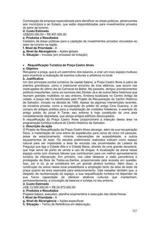327
Contratação de empresa especializada para identificar as áreas públicas, pertencentes
aos municípios e ao Estado, que estão disponibilizadas para investimentos privados
do setor de turismo.
d. Custo Estimado
US$220.000,00 = R$ 407.000,00
e. Produtos e Resultados
Cadastro de áreas públicas para a captação de investimentos privados vinculados ao
setor de turismo na região.
f. Nível de Prioridade - A
g. Nível de Abrangência – Ações globais
h. Situação – Iniciada (em processo de licitação)
 Requalificação Turística da Praça Castro Alves
a. Objetivo
Recuperar a praça, que é um patrimônio dos baianos, e criar um novo espaço multiuso
para incentivar a realização de eventos culturais e artísticos no local.
b. Justificativa
Um dos principais pontos turísticos da capital baiana, a Praça Castro Alves é palco de
eventos grandiosos, como o tradicional encontro de trios elétricos, que ocorre nas
madrugadas do último dia do Carnaval da Bahia. No passado, abrigou acontecimentos
políticos importantes, como os comícios das Diretas Já e de outros fatos históricos que
reuniam grandes multidões no seu entorno. Embora localizada no Centro Antigo da
cidade, a praça não foi beneficiada pelo Projeto de Recuperação do Centro Histórico
de Salvador, iniciado na década de 1990. Apesar de algumas intervenções recentes,
da iniciativa privada, como a recuperação do prédio do antigo Cine Guarany, e da
compra de antigos prédios para a implantação de unidades hoteleiras, a exemplo do
antigo prédio do jornal A Tarde, seu entorno é hoje constituído de uma área
completamente degradada, que abriga antigos edifícios desocupados.
A requalificação da Praça Castro Alves proporcionará a inserção dessa área na
programação turístico-cultural do Centro Histórico de Salvador.
c. Descrição da ação
O Projeto de Requalificação da Praça Castro Alves abrange, além da sua recuperação
física, a implantação de uma arena de espetáculos para cerca de cinco mil pessoas,
áreas de estacionamento, mirante, intervenções de acessibilidade, e outros
equipamentos de lazer. Os estudos preliminares realizados indicam como espaço
natural para ser implantada a área de encosta nas proximidades da Ladeira da
Preguiça que liga a Cidade Alta e a Cidade Baixa, através de uma grande escadaria,
que hoje serve de ponto de venda e uso de drogas. A localização da arena nesse
espaço conta com diversos fatores que contribuiriam para um melhor aproveitamento
turístico da intervenção. Em primeiro, nos cabe destacar a visão panorâmica e
privilegiada da Baía de Todos-os-Santos, proporcionada pela encosta em questão.
Isso, por si só, já se constituiria em um grande atrativo turístico. Além disso, a
construção da arena nesse local possibilitaria a ampliação tanto da área de lazer da
praça quanto da área reservada para estacionamento. Vale ressaltar também que, a
despeito da reurbanização do espaço, a sua requalificação turística irá depender da
sua futura capacidade de oferecer atrativos culturais que mantenham,
permanentemente, a circulação de baianos e turistas no seu entorno.
d. Custo Estimado
US$ 13.500.000,00 = R$ 24.975.000,00
e. Produtos e Resultados
Projetos básico, executivo, planilha orçamentária e execução das obras físicas
f. Nível de Prioridade - A
g. Nível de Abrangência – Ações específicas
h. Situação – Termo de Referência em elaboração
 