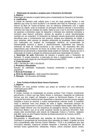 328
 Elaboração de estudos e projetos para o Oceanário de Salvador
a. Objetivo
Elaboração de estudos e projeto básico para a implantação do Oceanário de Salvador
b. Justificativa
A cidade de Salvador está voltada para o mar em duas grandes frentes: a orla
atlântica que inicia no Farol da Barra e se estende até Praia do Flamengo, e a orla
interna da Baía de Todos-os-Santos, que se relaciona diretamente com a região
histórica da cidade, onde se localizam os principais atrativos culturais e monumentos
inseridos nas rotas de visitação da cidade. Sabe-se que o mar é uma fonte inesgotável
de espécies e ambientes capaz de despertar o interesse dos visitantes motivados a
conhecer esse tesouro submerso, através de aquários e outras representações
contidas em um oceanário. O Oceanário de Salvador deverá desenvolver atividades
educativas para o conhecimento dos oceanos, dirigida aos habitantes da cidade e
seus visitantes, além abordar os desafios ambientais da atualidade. Deve colaborar
com instituições em projetos de investigação científica, de conservação da
biodiversidade marinha e apoiar o desenvolvimento sustentável dos oceanos,
sobretudo da Baía de Todos-os-Santos e seu entorno. Os oceanários têm sido
responsáveis pelo acréscimo de fluxos de turistas nos locais em que se localizam,
justificando-se plenamente a implantação deste projeto em Salvador. Espera-se com a
elaboração do projeto a atração de empresa privada para implantação do mesmo.
c. Descrição da ação Elaboração de estudos e projetos para o Oceanário de
Salvador. O projeto executivo, a execução da obra e, posteriormente, a gestão do
equipamento será objeto de uma Parceria Público-privada (PPP).
d. Custo Estimado
US$ 1.700.000,00 = R$ 3.145.000,00
e. Produtos e Resultados
Estudos de viabilidade, localização, impactos ambientais e projeto básico de
arquitetura
f. Nível de Prioridade - A
g. Nível de Abrangência – Ação específica (Salvador)
h. Situação – Em processo de licitação
 Trem Turístico-Cultural Santo Amaro-Cachoeira
a. Objetivo
Oferecer um novo produto turístico que possa se constituir em uma alternativa
multimodal para a BTS.
b. Justificativa
O projeto consiste na implantação do produto turístico Trem Cultural, inicialmente
percorrendo o trecho que liga Santo Amaro a Cachoeira, integrante da tradicional
ferrovia que tem origem em Salvador e passa no Recôncavo Baiano. O uso do
transporte ferroviário tradicional tem despertado o interesse do turismo porque resgata
tradições e busca se associar a outras características culturais locais. O propósito
maior é adicionar mais uma atração de visita à região, oferecendo serviços de
qualidade, que promovam a cultura, a história e a tradição dessa região. Além disso, o
próprio trajeto oferece uma rica sequência de paisagens naturais, características do
Recôncavo Baiano, que só se pode visualizar através do percurso ferroviário. Este
projeto está recomendado pelo estudo de Integração Cultura e Turismo, realizado
pelo BID, como um dos Projetos Centrais de Desenvolvimento do Turismo na BTS.
c. Descrição da ação
Recuperação e requalificação das estações de ferroviárias de Santo Amaro e
Cachoeira e recuperação de locomotivas para operação do trajeto. A gestão da linha
será compartilhada pela Ferrovia Centro Atlântica – FCA e as prefeituras dos dois
municípios referidos. Espera-se também despertar o interesse de prestadores de
serviços locais (gastronomia, artesanato, música, outros produtos típicos locais),
 