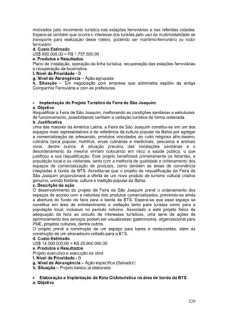 329
motivados pelo movimento turístico nas estações ferroviárias e nas referidas cidades.
Espera-se também que ocorra o interesse dos turistas pelo uso da multimodalidade de
transporte para realização deste roteiro, podendo ser marítimo-ferroviário ou rodo-
ferroviário
d. Custo Estimado
US$ 950.000,00 = R$ 1.757.500,00
e. Produtos e Resultados
Plano de instalação, operação da linha turística, recuperação das estações ferroviárias
e recuperação da locomotiva.
f. Nível de Prioridade - B
g. Nível de Abrangência – Ação agrupada
h. Situação – Em negociação com empresa que administra espólio da antiga
Companhia Ferroviária e com as prefeituras.
 Implantação do Projeto Turístico da Feira de São Joaquim
a. Objetivo
Requalificar a Feira de São Joaquim, melhorando as condições sanitárias e estruturais
de funcionamento, possibilitando também a visitação turística de forma ordenada.
b. Justificativa
Uma das maiores da América Latina, a Feira de São Joaquim constitui-se em um dos
espaços mais representativos e de referência da cultura popular da Bahia por agregar
a comercialização de artesanato, produtos vinculados ao culto religioso afro-baiano,
culinária típica popular, hortifruti, ervas culinárias e medicinais, pescados e animais
vivos, dentre outros. A situação precária das instalações sanitárias e o
desordenamento da mesma vinham colocando em risco a saúde pública, o que
justificou a sua requalificação. Este projeto beneficiará primeiramente os feirantes, a
população local e os visitantes, tanto com a melhoria de qualidade e ordenamento dos
espaços de comercialização de produtos, como também as áreas de convivência
integradas à borda da BTS. Acredita-se que o projeto de requalificação da Feira de
São Joaquim proporcionará a oferta de um novo produto de turismo cultural criativo
genuíno, unindo história, cultura e tradição popular da Bahia.
c. Descrição da ação
O desenvolvimento do projeto da Feira de São Joaquim prevê o ordenamento dos
espaços de acordo com a natureza dos produtos comercializados, prevendo-se ainda
a abertura do fundo da feira para a borda da BTS. Espera-se que esse espaço se
constitua em área de entretenimento e visitação tanto para turistas como para a
população local, inclusive no período noturno. Associado a este projeto físico de
adequação da feira ao circuito de interesses turísticos, uma serie de ações de
aprimoramento dos serviços podem ser visualizadas: gastronomia, organizacional para
PME, projetos culturais, dentre outros.
O projeto prevê a construção de um espaço para bares e restaurantes, além da
construção de um atracadouro voltado para a BTS.
d. Custo Estimado
US$ 14.000.000,00 = R$ 25.900.000,00
e. Produtos e Resultados
Projeto executivo e execução da obra
f. Nível de Prioridade - B
g. Nível de Abrangência – Ação específica (Salvador)
h. Situação – Projeto básico já elaborado
 Elaboração e Implantação da Rota Cicloturística na área de borda da BTS
a. Objetivo
 