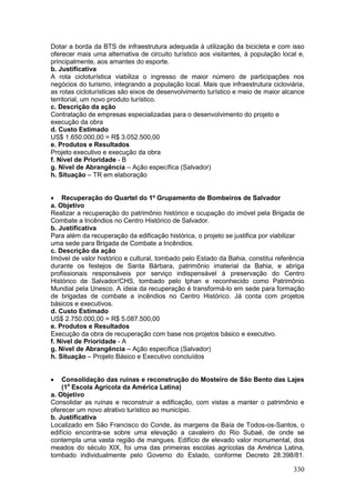 330
Dotar a borda da BTS de infraestrutura adequada à utilização da bicicleta e com isso
oferecer mais uma alternativa de circuito turístico aos visitantes, à população local e,
principalmente, aos amantes do esporte.
b. Justificativa
A rota cicloturística viabiliza o ingresso de maior número de participações nos
negócios do turismo, integrando a população local. Mais que infraestrutura cicloviária,
as rotas cicloturísticas são eixos de desenvolvimento turístico e meio de maior alcance
territorial, um novo produto turístico.
c. Descrição da ação
Contratação de empresas especializadas para o desenvolvimento do projeto e
execução da obra
d. Custo Estimado
US$ 1.650.000,00 = R$ 3.052.500,00
e. Produtos e Resultados
Projeto executivo e execução da obra
f. Nível de Prioridade - B
g. Nível de Abrangência – Ação específica (Salvador)
h. Situação – TR em elaboração
 Recuperação do Quartel do 1º Grupamento de Bombeiros de Salvador
a. Objetivo
Realizar a recuperação do patrimônio histórico e ocupação do imóvel pela Brigada de
Combate a Incêndios no Centro Histórico de Salvador.
b. Justificativa
Para além da recuperação da edificação histórica, o projeto se justifica por viabilizar
uma sede para Brigada de Combate a Incêndios.
c. Descrição da ação
Imóvel de valor histórico e cultural, tombado pelo Estado da Bahia, constitui referência
durante os festejos de Santa Bárbara, patrimônio imaterial da Bahia, e abriga
profissionais responsáveis por serviço indispensável à preservação do Centro
Histórico de Salvador/CHS, tombado pelo Iphan e reconhecido como Patrimônio
Mundial pela Unesco. A ideia da recuperação é transformá-lo em sede para formação
de brigadas de combate a incêndios no Centro Histórico. Já conta com projetos
básicos e executivos.
d. Custo Estimado
US$ 2.750.000,00 = R$ 5.087.500,00
e. Produtos e Resultados
Execução da obra de recuperação com base nos projetos básico e executivo.
f. Nível de Prioridade - A
g. Nível de Abrangência – Ação específica (Salvador)
h. Situação – Projeto Básico e Executivo concluídos
 Consolidação das ruínas e reconstrução do Mosteiro de São Bento das Lajes
(1a
Escola Agrícola da América Latina)
a. Objetivo
Consolidar as ruínas e reconstruir a edificação, com vistas a manter o patrimônio e
oferecer um novo atrativo turístico ao município.
b. Justificativa
Localizado em São Francisco do Conde, às margens da Baía de Todos-os-Santos, o
edifício encontra-se sobre uma elevação a cavaleiro do Rio Subaé, de onde se
contempla uma vasta região de mangues. Edifício de elevado valor monumental, dos
meados do século XIX, foi uma das primeiras escolas agrícolas da América Latina,
tombado individualmente pelo Governo do Estado, conforme Decreto 28.398/81.
 