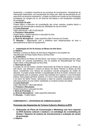 331
Atualmente, o complexo encontra-se em processo de arruinamento, necessitando de
intervenção restaurativa, com recuperação do antigo cais. Além da recuperação de um
patrimônio de tamanha importância, o projeto se justifica em função da sua localização
privilegiada, às margens do rio, em local de rara beleza e com excelentes condições
de navegação.
c. Descrição da ação
Projeto básico e executivo de consolidação das ruínas, estudos, projetos básico e
executivo de reconstrução e estudos de viabilidade de uso do imóvel.
d. Custo Estimado
US$ 6.500.000,00 = R$ 12.025.000,00
e. Produtos e Resultados
Projeto básico, projeto executivo e execução da obra
f. Nível de Prioridade - B
g. Nível de Abrangência – Ação específica (São Francisco do Conde)
h. Situação – Negociações com a prefeitura para desapropriação da área e
aproveitamento turístico do equipamento
 Implantação da Via de Acesso ao Museu de Arte Sacra
a. Objetivo
Destacar o acesso ao Museu de Arte Sacra integrando-o aos projetos de
requalificação da Praça Castro Alves e da Rua Chile.
b. Justificativa
Pela importância do Museu de Arte Sacra, cujo acesso é hoje bastante precário, além
de formar um conjunto arquitetônico com os projetos de Requalificação da Praça
Castro Alves e Requalificação da Rua Chile.
c. Descrição da ação
O projeto da Via de Acesso, também denominado de Portal de Acesso ao Museu de
Arte Sacra, visa destacar o acesso ao Museu de Santa Thereza ou Museu de Arte
Sacra, considerado uma relíquia da arquitetura colonial portuguesa da cidade de
Salvador. O projeto propõe também a requalificação da Rua do Sodré, indicando nova
pavimentação para os passeios, pintura das fachadas dos casarios e nova iluminação
pública. Esse projeto permitirá, portanto, um novo e mais qualificado acesso ao museu
e ao bairro de Santa Tereza, valorizando a visão do conjunto arquitetônico, dotando
todo esse cenário de uma melhor visibilidade no contexto turístico da cidade.
d. Custo Estimado
US$ 2.500.000,00 = R$ 4.625.000,00
e. Produtos e Resultados
Projeto Executivo e execução da obra
f. Nível de Prioridade - A
g. Nível de Abrangência – Ação específica (Salvador)
h. Situação – Projeto básico
COMPONENTE II – ESTRATÉGIA DE COMERCIALIZAÇÃO
Promoção dos Segmentos de Turismo Cultural e Náutico na BTS
 Elaboração do Plano de Comunicação e Marketing com foco especial
na BTS (turismo cultural e náutico) e na estratégia de e-marketing do
Estado + Desenho do sistema de monitoramento e avaliação de canais
de promoção
a. Objetivo
 