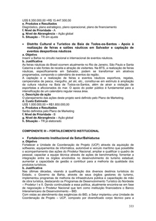 333
US$ 8.350.000,00 =R$ 15.447.500,00
e. Produtos e Resultados
Diagnóstico, plano estratégico, plano operacional, plano de financiamento
f. Nível de Prioridade - A
g. Nível de Abrangência – Ação global
h. Situação – TR em ajuste
 Distrito Cultural e Turístico da Baía de Todos-os-Santos - Apoio à
realização de feiras e salões náuticos em Salvador e captação de
eventos desportivos náuticos
a. Objetivo
Inserir a Bahia no circuito nacional e internacional de eventos náuticos.
b. Justificativa
As feiras náuticas do Brasil ocorrem atualmente no Rio de Janeiro, São Paulo e Santa
Catarina e são fontes de receita e atração de visitantes. Na BTS, a realização de feiras
náuticas, especificamente em Salvador, podem se transformar em atrativos
programados, compondo o calendário de eventos da região.
A captação e a realização de feiras e eventos náuticos esportivos, regatas,
campeonatos de pesca, mergulho, jet ski, etc., constitui-se em estímulo à ampliação
da cultura náutica na Baía de Todos-os-Santos, além de atrair a visitação de
esportistas e aficcionados do mar. O apoio do poder público é fundamental para a
intensificação de um calendário regular nessa área.
c. Descrição da ação
O planejamento das ações deste projeto será definido pelo Plano de Marketing.
d. Custo Estimado
US$ 1.000.000,00 = R$1.850.000,00
e. Produtos e Resultados
Serão definidos pelo Plano de Marketing
f. Nível de Prioridade - B
g. Nível de Abrangência – Ação global
h. Situação – TR já elaborado
COMPONENTE III – FORTALECIMENTO INSTITUCIONAL
 Fortalecimento Institucional da Setur/Bahiatursa
a. Objetivo
Fortalecer a Unidade de Coordenação de Projeto (UCP) através da aquisição de
softwares, equipamentos de informática, automóvel e veículo marítimo que possibilite
o acompanhamento das ações do Prodetur Nacional; ampliar e qualificar o quadro de
pessoal; capacitar a equipe técnica através de ações de benchmarking; fomentar a
integração entre os órgãos envolvidos no desenvolvimento do turismo estadual;
aumentar a capacidade de gestão e contribuir para a melhoria da qualidade dos
produtos turísticos.
b. Justificativa
Nas últimas décadas, visando à qualificação dos diversos destinos turísticos do
Estado, o Governo da Bahia, através de seus órgãos gestores do turismo,
implementou programas de melhoria da infraestrutura pública e capacitação de mão
de obra turística, destacando os Programas de Desenvolvimento Turístico do Nordeste
– Prodetur I e II. Dando continuidade a essa política, atualmente encontra-se em fase
de negociação o Prodetur Nacional que tem como instituição financiadora o Banco
Interamericano de Desenvolvimento – BID.
Com vistas ao atendimento das exigências do BID, a Setur implantou uma Unidade de
Coordenação de Projeto – UCP, composto por diversificado corpo técnico para a
 