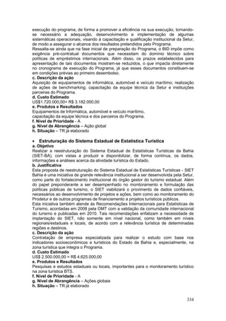 334
execução do programa, de forma a promover a eficiência na sua execução, tornando-
se necessário a adequação, desenvolvimento e implementação de algumas
sistemáticas operacionais, visando à capacitação e qualificação institucional da Setur,
de modo a assegurar o alcance dos resultados pretendidos pelo Programa.
Ressalta-se ainda que na fase inicial de preparação do Programa, o BID impõe como
exigência pré-contratual documentos que necessitam do domínio técnico sobre
políticas de empréstimos internacionais. Além disso, os prazos estabelecidos para
apresentação de tais documentos mostram-se reduzidos, o que impacta diretamente
no cronograma de execução do Programa, já que esses documentos constituem-se
em condições prévias ao primeiro desembolso.
c. Descrição da ação
Aquisição de equipamentos de informática, automóvel e veículo marítimo; realização
de ações de benchmarking; capacitação da equipe técnica da Setur e instituições
parceiras do Programa.
d. Custo Estimado
US$1.720.000,00= R$ 3.182.000,00
e. Produtos e Resultados
Equipamentos de Informática, automóvel e veículo marítimo,
capacitação da equipe técnica e dos parceiros do Programa.
f. Nível de Prioridade - A
g. Nível de Abrangência – Ação global
h. Situação – TR já elaborado
 Estruturação do Sistema Estadual de Estatística Turística
a. Objetivo
Realizar a reestruturação do Sistema Estadual de Estatísticas Turísticas da Bahia
(SIET-BA), com vistas a produzir e disponibilizar, de forma contínua, os dados,
informações e análises acerca da atividade turística do Estado.
b. Justificativa
Esta proposta de reestruturação do Sistema Estadual de Estatísticas Turísticas - SIET
Bahia é uma iniciativa de grande relevância institucional a ser desenvolvida pela Setur,
como parte do fortalecimento institucional do órgão gestor do turismo estadual. Além
do papel preponderante a ser desempenhado no monitoramento e formulação das
políticas públicas de turismo, o SIET viabilizará o provimento de dados confiáveis,
necessários ao desenvolvimento de projetos e ações, bem como ao monitoramento do
Prodetur e de outros programas de financiamento a projetos turísticos públicos.
Esta iniciativa também atende às Recomendações Internacionais para Estatísticas de
Turismo, acordadas em 2008 pela OMT com a validação da comunidade internacional
do turismo e publicadas em 2010. Tais recomendações enfatizam a necessidade de
implantação do SIET, não somente em nível nacional, como também em níveis
regionais/estaduais e locais, de acordo com a relevância turística de determinadas
regiões e destinos.
c. Descrição da ação
Contratação de empresa especializada para realizar o estudo com base nos
indicadores socioeconômicos e turísticos do Estado da Bahia e, especialmente, na
zona turística que integra o Programa.
d. Custo Estimado
US$ 2.500.000,00 = R$ 4.625.000,00
e. Produtos e Resultados
Pesquisas e estudos estaduais ou locais, importantes para o monitoramento turístico
na zona turística BTS.
f. Nível de Prioridade - A
g. Nível de Abrangência – Ações globais
h. Situação – TR já elaborado
 