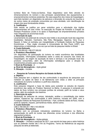 336
turística Baía de Todos-os-Santos. Esse diagnóstico será feito através do
dimensionamento do número e das principais características dos equipamentos e
empreendimentos turísticos existentes. No caso específico dos meios de hospedagem,
será feito também um diagnóstico da estrutura e dimensão do conjunto de insumos e
de outros meios de produção consumidos por essa atividade, com identificação da
origem dos seus fornecedores diretos.
b. Justificativa
Este estudo se justifica por gerar subsídios para a articulação dos órgãos
governamentais em dois níveis: na execução do Projeto de Fomento à Criação de
Arranjos Produtivos Locais e no apoio à implantação de empreendimentos privados
mais integrados às economias locais.
c. Descrição da ação
Levantamento do potencial de consumo dos hotéis e da produção local das seguintes
localidades: Salvador, Cachoeira, São Félix, Maragojipe, Itaparica, Vera Cruz e
Nazaré. A Setur já contratou por inexigibilidade a Fundação Instituto de Pesquisas
Econômicas – Fipe, órgão vinculado à Universidade de São Paulo (USP), que
desenvolveu a metodologia, uma vez que se trata de pesquisa inédita no Brasil.
d. Custo Estimado
US$ 150.000,00 = R$ 277.500,00
e. Produtos e Resultados
Um diagnóstico da participação do turismo na matriz econômica das localidades
pesquisadas, informações consistentes sobre a cesta de consumo dos meios de
hospedagem, da origem da aquisição de bens e serviços e da produção local dos
produtos consumidos, além de informações estratégicas para a atração de
investimentos privados para a região.
f. Nível de Prioridade - A
g. Nível de Abrangência – Ação global
h. Situação – Iniciada
 Pesquisa de Turismo Receptivo do Estado da Bahia
a. Objetivo
Esta pesquisa tem o objetivo de dar continuidade à sequência de pesquisas que
norteiam as ações da Setur e da Bahiatursa com vistas a obter os principais
indicadores do turismo na Bahia e o perfil dos visitantes.
b. Justificativa
Esta pesquisa integrará a base de dados para subsidiar os estudos de impacto
econômico das ações do Prodetur Nacional na Bahia. A pesquisa é composta por
dados de fluxo turístico nos principais portões de entrada; perfil do turista e seus
gastos, além de avaliação dos destinos.
c. Descrição da ação
Realização de pesquisa de campo, tabulação, análise e consolidação dos dados
obtidos. Espera-se dar continuidade à série histórica, iniciada em 2008, com a
Fundação Instituto de Pesquisas Econômicas – Fipe, contendo dados de fluxo, receita,
perfil do visitante, impacto, permanência média, dentre outros.
d. Custo Estimado
US$ 2.780.000,00 = R$ 5.143.000,00
e. Produtos e Resultados
Relatório com os principais indicadores estatísticos do turismo na Bahia e
apresentação do perfil do turista nas diferentes zonas turísticas e dos diferentes
segmentos turísticos.
f. Nível de Prioridade - A
g. Nível de Abrangência – Ações globais
h. Situação – Iniciada a pesquisa de 2011, que servirá de base para a série histórica
que se pretende manter até o fim do Programa. Termo de Referência da segunda
pesquisa da série já elaborado.
 