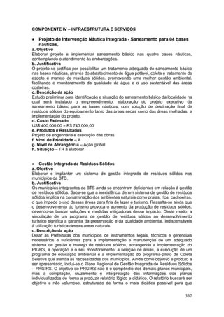 337
COMPONENTE IV – INFRAESTRUTURA E SERVIÇOS
 Projeto de Intervenção Náutica Integrada - Saneamento para 04 bases
náuticas.
a. Objetivo
Elaborar projeto e implementar saneamento básico nas quatro bases náuticas,
contemplando o atendimento às embarcações.
b. Justificativa
O projeto se justifica por possibilitar um tratamento adequado do saneamento básico
nas bases náuticas, através do abastecimento de água potável, coleta e tratamento de
esgoto e manejo de resíduos sólidos, promovendo uma melhor gestão ambiental,
facilitando o monitoramento da qualidade da água e o uso sustentável das áreas
costeiras.
c. Descrição da ação
Estudo preliminar para identificação e situação do saneamento básico da localidade na
qual será instalado o empreendimento; elaboração do projeto executivo de
saneamento básico para as bases náuticas, com solução de destinação final de
resíduos sólidos do equipamento tanto das áreas secas como das áreas molhadas, e
implementação do projeto.
d. Custo Estimado
US$ 400.000,00 = R$ 740.000,00
e. Produtos e Resultados
Projeto de engenharia e execução das obras
f. Nível de Prioridade – A
g. Nível de Abrangência – Ação global
h. Situação – TR a elaborar
 Gestão Integrada de Resíduos Sólidos
a. Objetivo
Elaborar e implantar um sistema de gestão integrada de resíduos sólidos nos
municípios da BTS.
b. Justificativa
Os municípios integrantes da BTS ainda se encontram deficientes em relação à gestão
de resíduos sólidos. Sabe-se que a inexistência de um sistema de gestão de resíduos
sólidos implica na contaminação dos ambientes naturais como praias, rios, cachoeiras,
o que impede o uso dessas áreas para fins de lazer e turismo. Ressalta-se ainda que
o desenvolvimento do turismo provoca o aumento da produção de resíduos sólidos,
devendo-se buscar soluções e medidas mitigadoras desse impacto. Deste modo, a
vinculação de um programa de gestão de resíduos sólidos ao desenvolvimento
turístico significa a garantia da preservação e da qualidade ambiental, indispensáveis
à utilização turística dessas áreas naturais.
c. Descrição da ação
Dotar as Prefeituras dos municípios de instrumentos legais, técnicos e gerenciais
necessários e suficientes para a implementação e manutenção de um adequado
sistema de gestão e manejo de resíduos sólidos, abrangendo a implementação do
PIGRS, a operação e o seu monitoramento, a seleção de áreas, a execução de um
programa de educação ambiental e a implementação do programa-piloto de Coleta
Seletiva que atenda às necessidades dos municípios. Ainda como objetivo e produto a
ser apresentado, inclui-se o Plano Regional de Gestão Integrada de Resíduos Sólidos
– PRGIRS. O objetivo do PRGIRS não é o compêndio dos demais planos municipais,
mas a compilação, cruzamento e interpretação das informações dos planos
individualizados de forma a produzir relatório lógico e didático. O relatório buscará ser
objetivo e não volumoso, estruturado de forma o mais didática possível para que
 