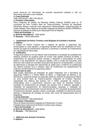 338
possa tornar-se um instrumento de consulta operacional cotidiana e não um
documento volumoso e sem utilidade.
d. Custo Estimado
US$ 2.000.000,00 = R$ 3.700.000,00
e. Produtos e Resultados
Plano Integrado de Gestão de Resíduos Sólidos Urbanos (PIGRS) para os 18
municípios do Polo Turístico Baía de Todos-os-Santos, Território de Identidade
Recôncavo Baiano, incluindo suas respectivas implementações, programas-piloto de
Coleta Seletiva, Plano Regional de Gestão Integrada de Resíduos Sólidos (PRGIRS) e
Estudos de Seleção de Áreas para Disposição Final de Rejeitos.
f. Nível de Prioridade - A
g. Nível de Abrangência – Ação global
h. Situação – TRs já elaborados
 Implantação da Polícia Turística e das Brigadas de Combate a Incêndio
a. Objetivo
A criação da Polícia Turística tem o objetivo de garantir a segurança das
embarcações no meio aquático. A segurança também deve ser trabalhada em terra,
através de ações de policiamento ostensivo e preventivo e também de investimentos
em capacitação de salva-vidas.
b. Justificativa
A segurança pública é um dos fatores mais importantes na avaliação de qualidade dos
destinos turísticos de qualquer parte do mundo. Nas regiões turísticas da Bahia, a
problemática da segurança pública começa a despertar a preocupação do poder
público e dos empresários. Em algumas regiões, como a Costa dos Coqueiros, este
tema tem sido tratado em reuniões conjuntas entre governo e empresariado, e a busca
de alternativas e soluções tem direcionado as ações para a melhoria da qualificação
dos efetivos policiais civis e militares, além do investimento em equipamentos de
controle e monitoramento da segurança pública.
c. Descrição da ação
Este projeto dependerá da realização de ações integradas com a Secretaria da
Segurança Pública e a Polícia Militar da Bahia, a colaboração da Marinha e da
Aeronáutica, propondo realizar as seguintes ações de melhoria da Segurança Pública
da zona turística Baía de Todos-os-Santos, integrante do Prodetur Nacional:
capacitação dos efetivos das polícias civil e militar; aquisição de viaturas e
embarcações para o policiamento ostensivo nas áreas de interesse turístico;
aquisição de equipamentos de proteção aos policiais civis e militares; aquisição e
instalação de equipamentos de telecomunicações; aquisição e instalação de
equipamentos de monitoramento (circuito fechado de TV); aquisição de equipamentos
de salvamento (floresta, aquático, aéreo); construção, instalação ou reforma de postos
policiais e delegacias de proteção ao turista, bem como de equipamentos para os
brigadistas.
d. Custo Estimado
US$ 4.530.000,00 = R$ 8.380.500,00
e. Produtos e Resultados
Plano de Desenvolvimento Integrado do Policiamento Turístico
Fortalecimento Institucional da Polícia Turística (duas etapas)
f. Nível de Prioridade – A
g. Nível de Abrangência – Ação global
h. Situação – TRs elaborados
 Melhorias dos Acessos Terrestres
a. Objetivo
 