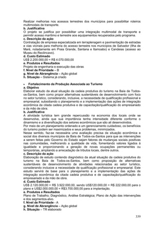 339
Realizar melhorias nos acessos terrestres dos municípios para possibilitar roteiros
multimodais de transporte.
b. Justificativa
O projeto se justifica por possibilitar uma integração multimodal de transporte e
permitir acesso marítimo e terrestre aos equipamentos recuperados pelo programa.
c. Descrição da ação
Contratação de empresa especializada em terraplenagem e pavimentação de estradas
e vias vicinais para melhoria do acesso terrestre nos municípios de Salvador (Ilha de
Maré, notadamente em Praia Grande, Santana e Itamoabo) e Candeias (acesso ao
Museu do Recôncavo).
d. Custo Estimado
US$ 2.200.000,00 = R$ 4.070.000,00
e. Produtos e Resultados
Projeto de engenharia e execução das obras
f. Nível de Prioridade – B
g. Nível de Abrangência – Ação global
h. Situação – Sistema já criado
 Fortalecimento da Produção Associada ao Turismo
a. Objetivo
Elaborar estudo da atual situação da cadeia produtiva do turismo na Baía de Todos-
os-Santos, bem como propor alternativas sustentáveis de desenvolvimento com foco
no setor turístico, considerando, inclusive, a necessidade de qualificação profissional e
empresarial, subsidiando o planejamento e a implementação das ações de integração
econômica da citada cadeia produtiva e de capacitação/qualificação do empresariado
e da mão de obra.
b. Justificativa
A atividade turística tem grande repercussão na economia dos locais onde se
desenvolve, ainda que sua importância tenha intensidade diferente conforme o
dinamismo e a diversificação dos setores econômicos que são ali desenvolvidos.
Por meio de um planejamento ordenado e um gerenciamento cuidadoso, os benefícios
do turismo podem ser maximizados e seus problemas, minimizados.
Nesse sentido, faz-se necessária uma avaliação precisa da situação econômica e
social dos diversos municípios da Baía de Todos-os-Santos para que as intervenções
a serem feitas pelo Governo do Estado sejam fatores de mudanças sociais positivas
nas comunidades, melhorando a qualidade de vida, fomentando valores ligados à
igualdade e proporcionando a geração de novas ocupações permanentes ou
temporárias, ampliando a arrecadação de tributos locais, dentre outros.
c. Descrição da ação
Elaboração de estudo contendo diagnóstico da atual situação da cadeia produtiva do
turismo na Baía de Todos-os-Santos, bem como proposição de alternativas
sustentáveis de desenvolvimento de atividades relacionadas ao setor turístico,
considerando inclusive a necessidade de qualificação profissional e empresarial. Este
estudo servirá de base para o planejamento e a implementação das ações de
integração econômica da citada cadeia produtiva e de capacitação/qualificação do
empresariado e da mão de obra.
d. Custo Estimado
US$ 2.120.000,00 = R$ 3.922.000,00, sendo US$120.000,00 = R$ 222.000,00 para o
plano e US$2.000.000,00 = R$3.700.000,00 para a implantação.
e. Produtos e Resultados
Plano de Trabalho; Diagnóstico, Análise Estratégica; Plano de Ação das intervenções
e dos segmentos-alvo.
f. Nível de Prioridade - A
g. Nível de Abrangência – Ação global
h. Situação – TR elaborado
 